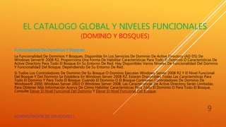 EL CATALOGO GLOBAL Y NIVELES FUNCIONALES
(DOMINIO Y BOSQUES)
Funcionalidad De Dominios Y Bosques
La Funcionalidad De Dominios Y Bosques, Disponible En Los Servicios De Dominio De Active Directory (AD DS) De
Windows Server® 2008 R2, Proporciona Una Forma De Habilitar Características Para Todo El Dominio O Características De
Active Directory Para Todo El Bosque En Su Entorno De Red. Hay Disponibles Varios Niveles De Funcionalidad Del Dominio
Y Funcionalidad Del Bosque, Dependiendo De Su Entorno De Red.
Si Todos Los Controladores De Dominio De Su Bosque O Dominio Ejecutan Windows Server 2008 R2 Y El Nivel Funcional
Del Bosque Y Del Dominio Se Establece En Windows Server 2008 R2, Estarán Disponibles Todas Las Características Para
Todo El Dominio Y Para Todo El Bosque. Cuando El Dominio O El Bosque Contienen Controladores De Dominio De
Windows® 2000, Windows Server 2003 O Windows Server 2008, Las Características De Active Directory Serán Limitadas.
Para Obtener Más Información Acerca De Cómo Habilitar Características Para Todo El Dominio O Para Todo El Bosque,
Consulte Elevar El Nivel Funcional Del Dominio Y Elevar El Nivel Funcional Del Bosque.
ADMINISTRADOR DE SERVIDORES I
9
 