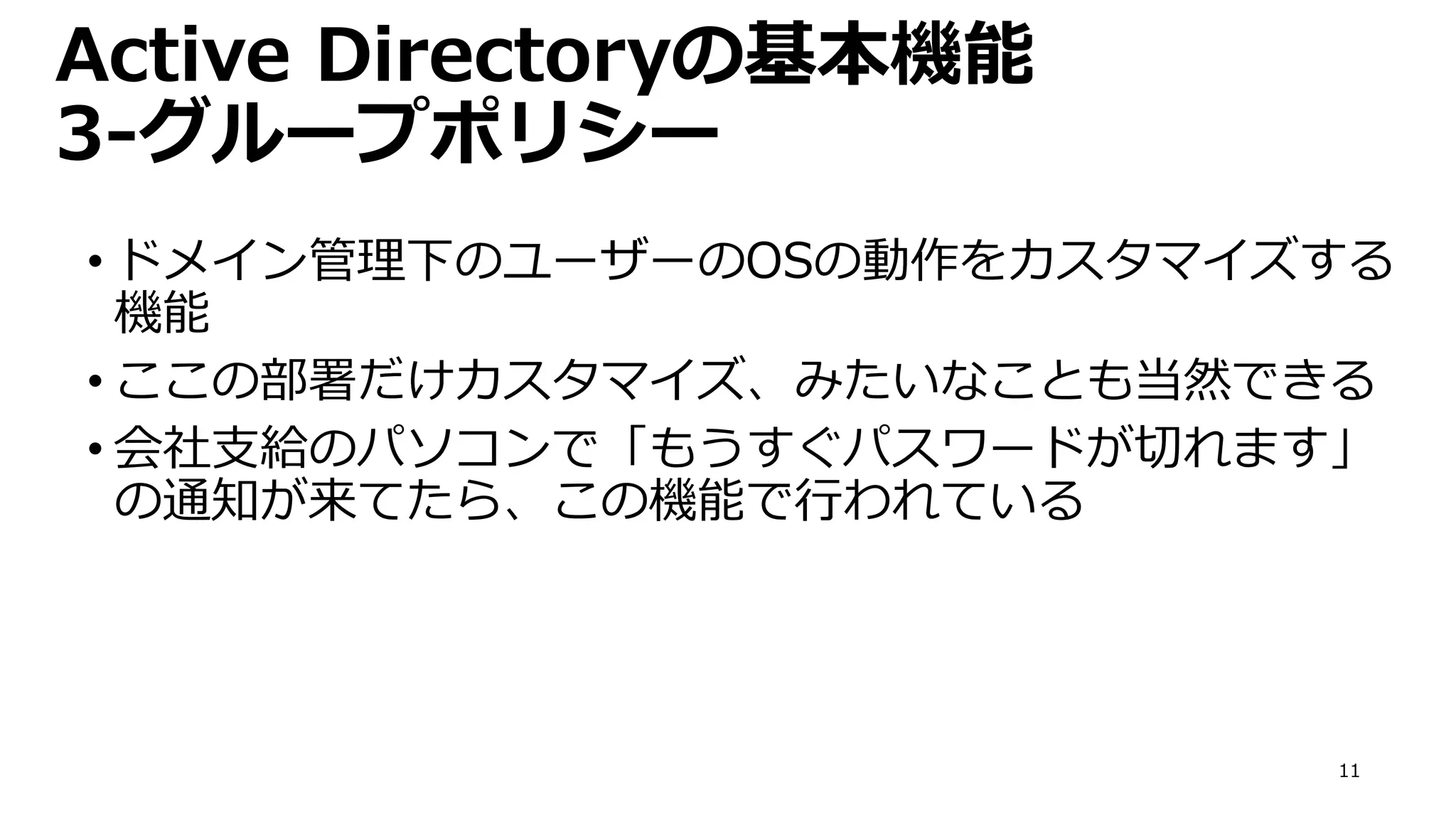 11
Active Directoryの基本機能
3-グループポリシー
• ドメイン管理下のユーザーのOSの動作をカスタマイズする
機能
• ここの部署だけカスタマイズ、みたいなことも当然できる
• 会社支給のパソコンで「もうすぐパスワードが切れます」
の通知が来てたら、この機能で行われている
 