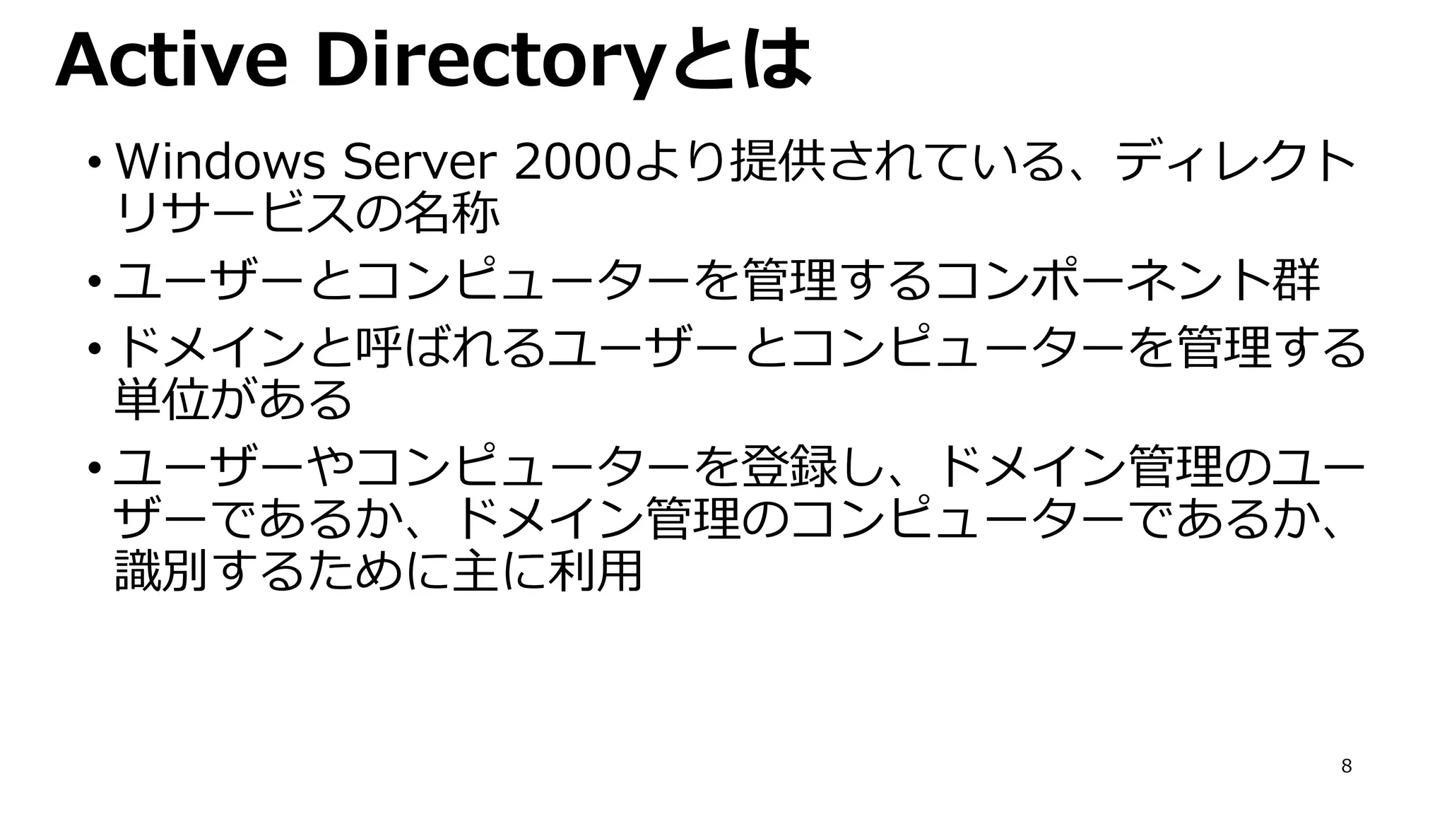 8
Active Directoryとは
• Windows Server 2000より提供されている、ディレクト
リサービスの名称
• ユーザーとコンピューターを管理するコンポーネント群
• ドメインと呼ばれるユーザーとコンピューターを管理する
単位がある
• ユーザーやコンピューターを登録し、ドメイン管理のユー
ザーであるか、ドメイン管理のコンピューターであるか、
識別するために主に利用
 