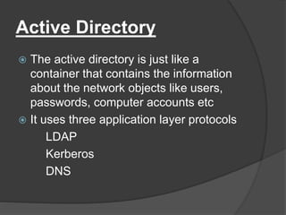Active Directory
 The active directory is just like a
container that contains the information
about the network objects like users,
passwords, computer accounts etc
 It uses three application layer protocols
LDAP
Kerberos
DNS
 