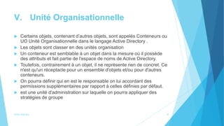 V. Unité Organisationnelle
 Certains objets, contenant d’autres objets, sont appelés Conteneurs ou
UO Unité Organisationnelle dans le langage Active Directory .
 Les objets sont classer en des unités organisation
 Un conteneur est semblable à un objet dans la mesure où il possède
des attributs et fait partie de l'espace de noms de Active Directory.
 Toutefois, contrairement à un objet, il ne représente rien de concret. Ce
n'est qu'un réceptacle pour un ensemble d'objets et/ou pour d'autres
conteneurs.
 On pourra définir qui en est le responsable on lui accordant des
permissions supplémentaires par rapport à celles définies par défaut.
 est une unité d'administration sur laquelle on pourra appliquer des
stratégies de groupe
Active directory 10
 
