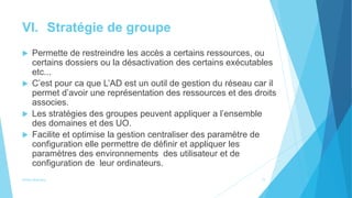VI. Stratégie de groupe
 Permette de restreindre les accès a certains ressources, ou
certains dossiers ou la désactivation des certains exécutables
etc...
 C’est pour ca que L’AD est un outil de gestion du réseau car il
permet d’avoir une représentation des ressources et des droits
associes.
 Les stratégies des groupes peuvent appliquer a l’ensemble
des domaines et des UO.
 Facilite et optimise la gestion centraliser des paramètre de
configuration elle permettre de définir et appliquer les
paramètres des environnements des utilisateur et de
configuration de leur ordinateurs.
Active directory 11
 