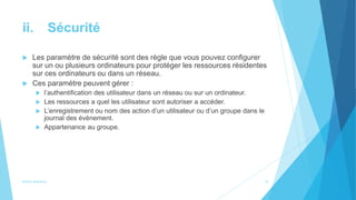 ii. Sécurité
 Les paramètre de sécurité sont des règle que vous pouvez configurer
sur un ou plusieurs ordinateurs pour protéger les ressources résidentes
sur ces ordinateurs ou dans un réseau.
 Ces paramètre peuvent gérer :
 l’authentification des utilisateur dans un réseau ou sur un ordinateur.
 Les ressources a quel les utilisateur sont autoriser a accéder.
 L’enregistrement ou nom des action d’un utilisateur ou d’un groupe dans le
journal des évènement.
 Appartenance au groupe.
Active directory 15
 