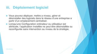 iii. Déploiement logiciel
 Vous pouvez déployer, mettre a niveau, gérer et
désinstaller des logiciels dans le réseau d’une entreprise a
partir d’un emplacement centraliser.
 Lorsqu’une Configuration ordinateur ou utilisateur est
attribuée, l’application installée ne peut être désinstallée ou
reconfigurée sans intervention au niveau de la stratégie.
Active directory 16
 