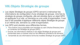 VIII.Objets Stratégie de groupe
 Les objets Stratégie de groupe (GPO) servent à mémoriser les
informations de configuration d’une stratégie de groupe. Une fois la
stratégie de groupe configurée, elle est stockée dans un objet GPO
et appliquée à un site, un domaine ou une unité d’organisation. Il est
tout à fait possible d’appliquer différents objets Stratégie de groupe
à un même site, domaine ou unité d’organisation.
 Les GPO sont stockés sous différentes formes.
 Tout d’abord, leurs propriétés sont stockées au sein d’Active Directory dans
un conteneur de Stratégie de groupe (GPC).
 Ensuite, les informations relatives à ces objets Stratégie de groupe sont
conservées dans un dossier situé sur les différents contrôleurs de domaine.
 l’ensemble de ces informations forme les modèles Stratégie de groupe (GPT).
Active directory 19
 