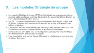 X. Les modèles Stratégie de groupe
 Les modèles Stratégie de groupe (GPT) sont constitués par un sous-ensemble de
dossiers créés sur chaque contrôleur de domaine. Ce sous-ensemble de dossiers se
trouve dans le dossier System Volume.
 Les GPT conservent toutes les informations relatives au déploiement logiciel, aux
stratégies logicielles, aux paramètres de sécurité, aux scripts, et à la gestion des
ﬁchiers et dossiers.
 L’application des GPT varie selon le type de configuration. Un GPT défini pour une
Configuration ordinateur prendra effet dès le processus d’initialisation.
 En revanche, un GPT défini pour une Configuration utilisateur ne sera effectif que
lors de la connexion de l’utilisateur au réseau.
 Il est essentiel de tenir compte de ces différences lors de la mise en œuvre de vos
stratégies de groupe.
Active directory 21
 