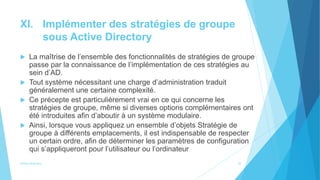 XI. Implémenter des stratégies de groupe
sous Active Directory
 La maîtrise de l’ensemble des fonctionnalités de stratégies de groupe
passe par la connaissance de l’implémentation de ces stratégies au
sein d’AD.
 Tout système nécessitant une charge d’administration traduit
généralement une certaine complexité.
 Ce précepte est particulièrement vrai en ce qui concerne les
stratégies de groupe, même si diverses options complémentaires ont
été introduites afin d’aboutir à un système modulaire.
 Ainsi, lorsque vous appliquez un ensemble d’objets Stratégie de
groupe à différents emplacements, il est indispensable de respecter
un certain ordre, afin de déterminer les paramètres de configuration
qui s’appliqueront pour l’utilisateur ou l’ordinateur
Active directory 22
 