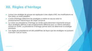 XII. Règles d’héritage
 Lorsqu’une stratégie de groupe est appliquée à des objets d’AD, les modifications se
font selon un ordre prédéfini.
 L’ordre d’héritage détermine les stratégies à mettre en œuvre selon le
positionnement hiérarchique de l’objet concerné.
 La notion de précédence d’héritage se révèle particulièrement importante lorsque
deux stratégies définies à des emplacements différents pour un même ordinateur
entrent en conflit. La précédence d’héritage permet alors de déterminer la stratégie
prioritaire.
 Les règles de précédence ont été prédéfinies de façon que les stratégies ne puissent
s’annuler l’une et l’autre.
Active directory 23
 