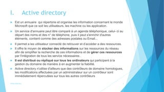 I. Active directory
 Est un annuaire qui répertorie et organise les information concernant le monde
Microsoft que ce soit les utilisateurs, les machine ou les application.
 Un service d'annuaire peut être comparé à un agenda téléphonique, celui- ci au
départ des noms et des n° de téléphone, puis il peut s'enrichir d'autres
éléments, contient comme des adresses postales ou Email...
 Il permet a les utilisateur connecté de retrouver et d’accéder a des ressources.
 Il offre le moyen de stocker des informations sur les ressources du réseau
afin de simplifier la recherche de ces informations et de gérer ces ressources
par l'intégration de tous les service nécessaires .
 Il est distribué ou répliqué sur tous les ordinateurs qui participent à la
gestion du domaine de manière à en augmenter la fiabilité.
 Active directory n'utilise d'ailleurs que des contrôleurs de domaine homologues,
les modifications effectuées par un administrateur sur un contrôleur sont
immédiatement répercutées sur tous les autres contrôleurs
Active directory 3
 