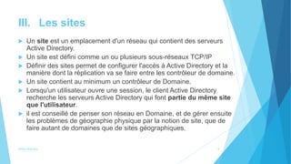 III. Les sites
 Un site est un emplacement d'un réseau qui contient des serveurs
Active Directory.
 Un site est défini comme un ou plusieurs sous-réseaux TCP/IP
 Définir des sites permet de configurer l'accès à Active Directory et la
manière dont la réplication va se faire entre les contrôleur de domaine.
 Un site contient au minimum un contrôleur de Domaine.
 Lorsqu'un utilisateur ouvre une session, le client Active Directory
recherche les serveurs Active Directory qui font partie du même site
que l'utilisateur.
 il est conseillé de penser son réseau en Domaine, et de gérer ensuite
les problèmes de géographie physique par la notion de site, que de
faire autant de domaines que de sites géographiques.
Active directory 5
 