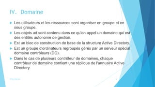 IV. Domaine
 Les utilisateurs et les ressources sont organiser en groupe et en
sous groupe.
 Les objets ad sont contenu dans ce qu’on appel un domaine qui est
des entités autonome de gestion.
 Est un bloc de construction de base de la structure Active Directory.
 Est un groupe d'ordinateurs regroupés gérés par un serveur spécial
domaine contrôleurs (DC).
 Dans le cas de plusieurs contrôleur de domaines, chaque
contrôleur de domaine contient une réplique de l'annuaire Active
Directory.
Active directory 6
 
