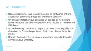IV. Domaine
 Dans un Domaine, tous les éléments qui en font partie ont une
appellation commune, basée sur le nom de Domaine.
 Un annuaire téléphonique constitue un espace de noms dans
lequel les noms des abonnés peuvent être résolus en numéros de
téléphone.
 Active Directory constitue un espace de noms dans lequel le nom
d'un objet de l'annuaire peut être résolu pour obtenir l'objet lui-
même.
 Domain Controller Est un serveur autonome exécutant tous les
services Active Directory.
Active directory 7
 