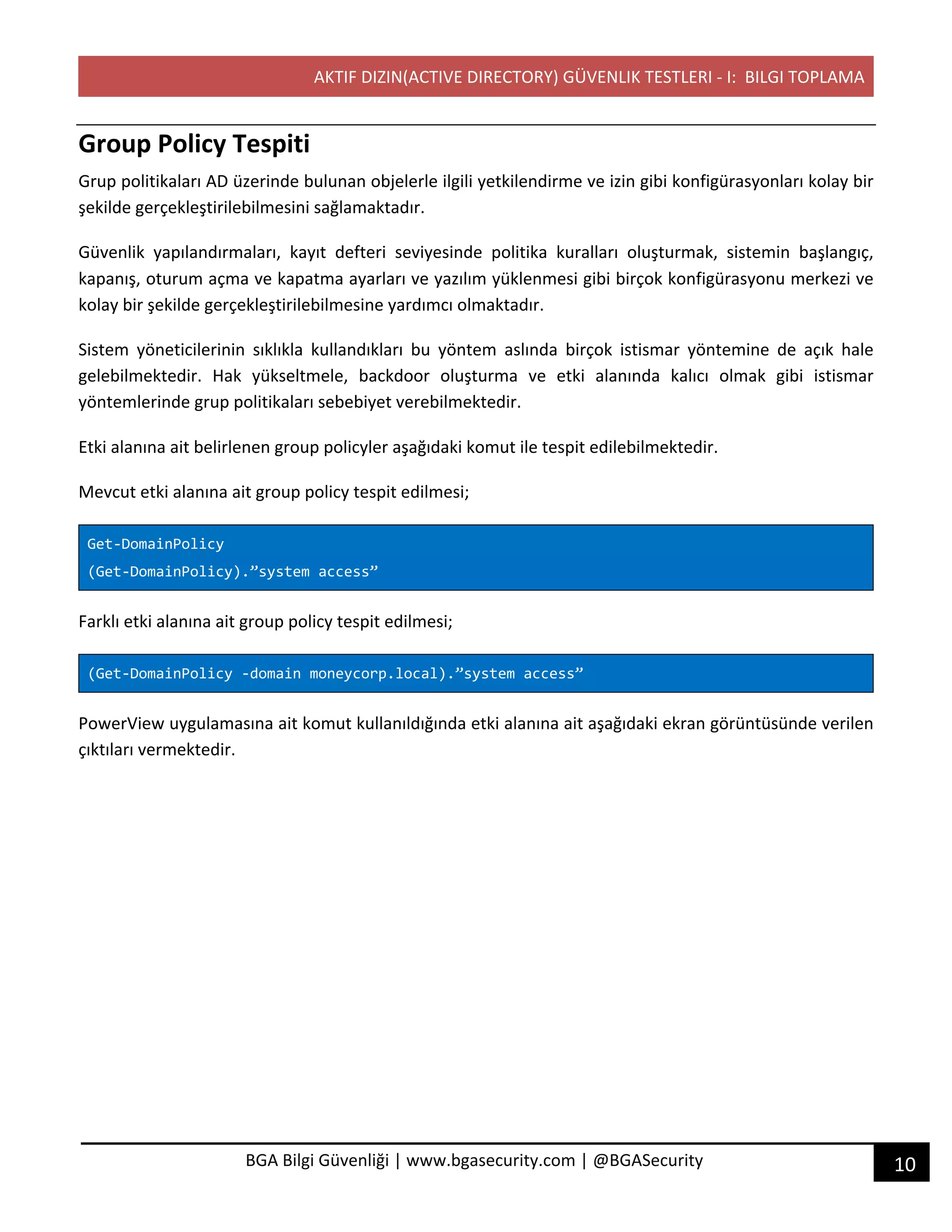 AKTIF DIZIN(ACTIVE DIRECTORY) GÜVENLIK TESTLERI - I: BILGI TOPLAMA
10BGA Bilgi Güvenliği | www.bgasecurity.com | @BGASecurity
Group Policy Tespiti
Grup politikaları AD üzerinde bulunan objelerle ilgili yetkilendirme ve izin gibi konfigürasyonları kolay bir
şekilde gerçekleştirilebilmesini sağlamaktadır.
Güvenlik yapılandırmaları, kayıt defteri seviyesinde politika kuralları oluşturmak, sistemin başlangıç,
kapanış, oturum açma ve kapatma ayarları ve yazılım yüklenmesi gibi birçok konfigürasyonu merkezi ve
kolay bir şekilde gerçekleştirilebilmesine yardımcı olmaktadır.
Sistem yöneticilerinin sıklıkla kullandıkları bu yöntem aslında birçok istismar yöntemine de açık hale
gelebilmektedir. Hak yükseltmele, backdoor oluşturma ve etki alanında kalıcı olmak gibi istismar
yöntemlerinde grup politikaları sebebiyet verebilmektedir.
Etki alanına ait belirlenen group policyler aşağıdaki komut ile tespit edilebilmektedir.
Mevcut etki alanına ait group policy tespit edilmesi;
Get-DomainPolicy
(Get-DomainPolicy).”system access”
Farklı etki alanına ait group policy tespit edilmesi;
(Get-DomainPolicy -domain moneycorp.local).”system access”
PowerView uygulamasına ait komut kullanıldığında etki alanına ait aşağıdaki ekran görüntüsünde verilen
çıktıları vermektedir.
 