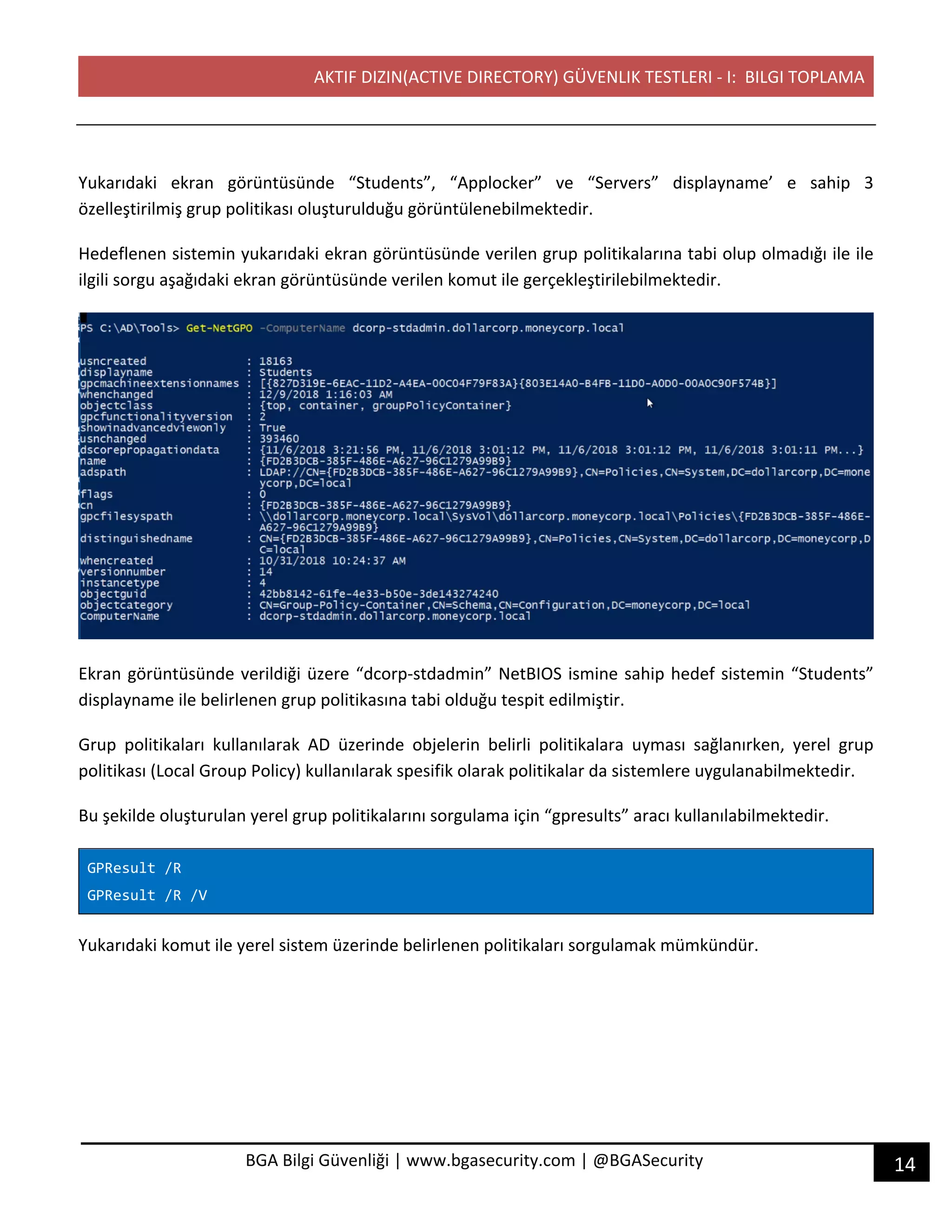 AKTIF DIZIN(ACTIVE DIRECTORY) GÜVENLIK TESTLERI - I: BILGI TOPLAMA
14BGA Bilgi Güvenliği | www.bgasecurity.com | @BGASecurity
Yukarıdaki ekran görüntüsünde “Students”, “Applocker” ve “Servers” displayname’ e sahip 3
özelleştirilmiş grup politikası oluşturulduğu görüntülenebilmektedir.
Hedeflenen sistemin yukarıdaki ekran görüntüsünde verilen grup politikalarına tabi olup olmadığı ile ile
ilgili sorgu aşağıdaki ekran görüntüsünde verilen komut ile gerçekleştirilebilmektedir.
Ekran görüntüsünde verildiği üzere “dcorp-stdadmin” NetBIOS ismine sahip hedef sistemin “Students”
displayname ile belirlenen grup politikasına tabi olduğu tespit edilmiştir.
Grup politikaları kullanılarak AD üzerinde objelerin belirli politikalara uyması sağlanırken, yerel grup
politikası (Local Group Policy) kullanılarak spesifik olarak politikalar da sistemlere uygulanabilmektedir.
Bu şekilde oluşturulan yerel grup politikalarını sorgulama için “gpresults” aracı kullanılabilmektedir.
GPResult /R
GPResult /R /V
Yukarıdaki komut ile yerel sistem üzerinde belirlenen politikaları sorgulamak mümkündür.
 