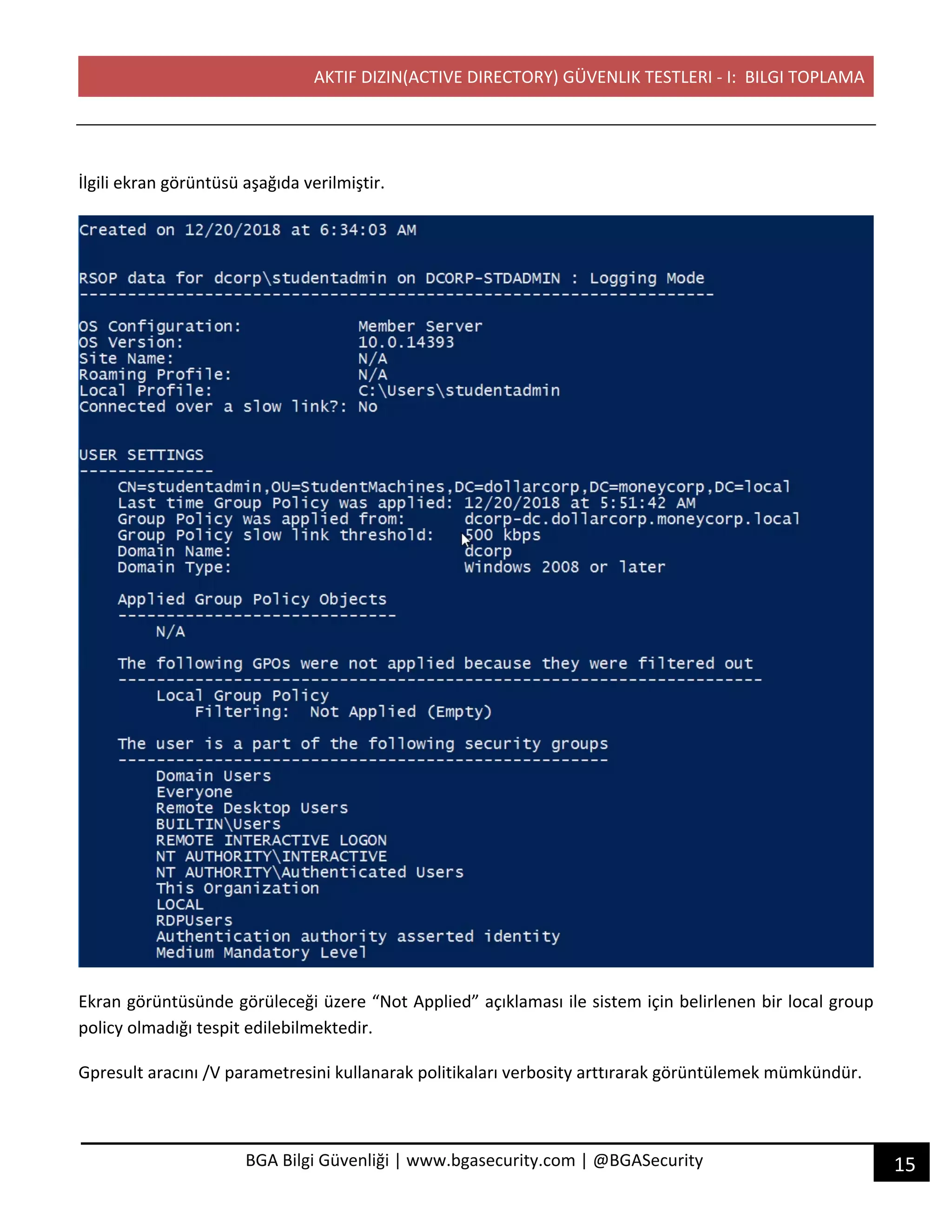 AKTIF DIZIN(ACTIVE DIRECTORY) GÜVENLIK TESTLERI - I: BILGI TOPLAMA
15BGA Bilgi Güvenliği | www.bgasecurity.com | @BGASecurity
İlgili ekran görüntüsü aşağıda verilmiştir.
Ekran görüntüsünde görüleceği üzere “Not Applied” açıklaması ile sistem için belirlenen bir local group
policy olmadığı tespit edilebilmektedir.
Gpresult aracını /V parametresini kullanarak politikaları verbosity arttırarak görüntülemek mümkündür.
 
