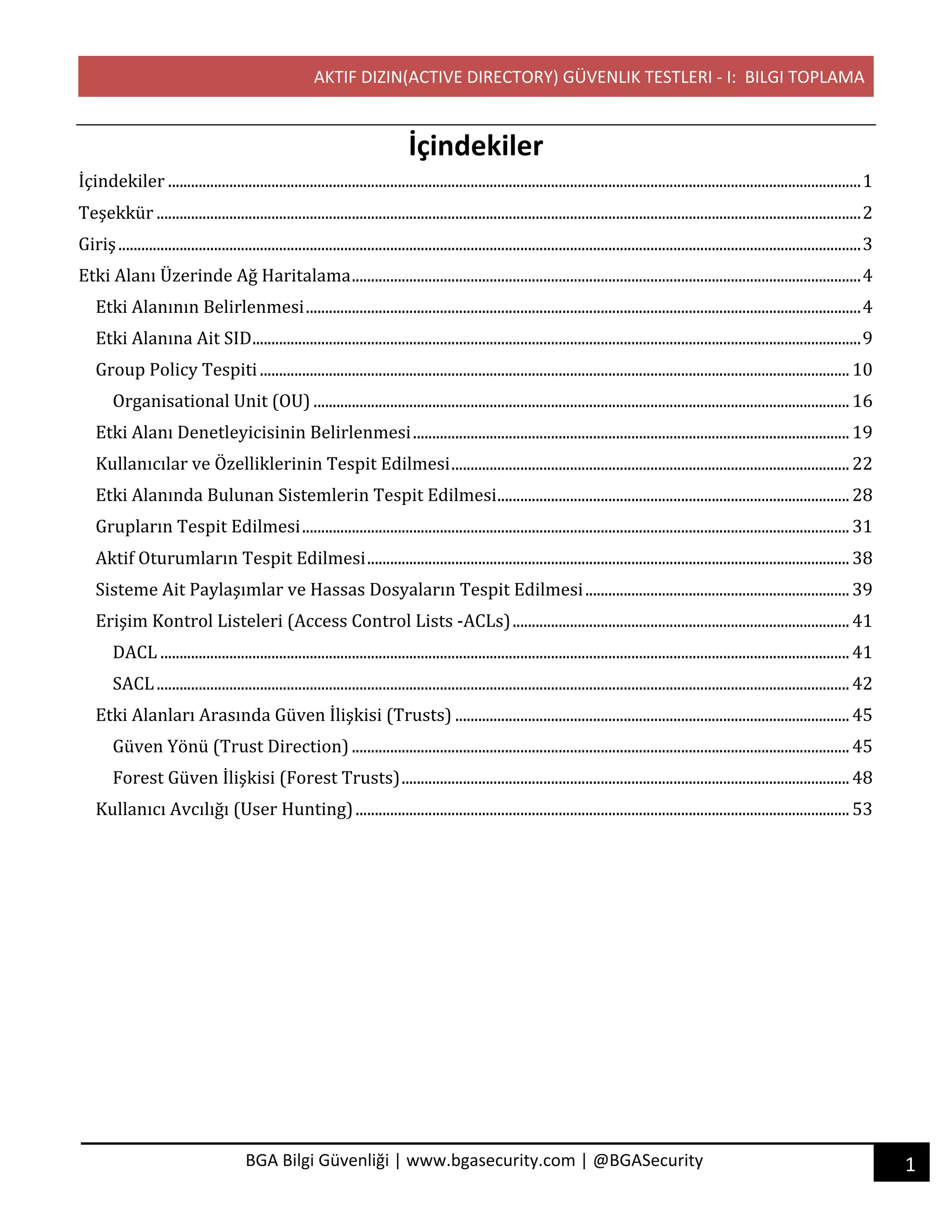 AKTIF DIZIN(ACTIVE DIRECTORY) GÜVENLIK TESTLERI - I: BILGI TOPLAMA
1BGA Bilgi Güvenliği | www.bgasecurity.com | @BGASecurity
İçindekiler
İçindekiler	.....................................................................................................................................................................................	1	
Teşekkür	........................................................................................................................................................................................	2	
Giriş	..................................................................................................................................................................................................	3	
Etki	Alanı	Üzerinde	Ağ	Haritalama	.....................................................................................................................................	4	
Etki	Alanının	Belirlenmesi	.................................................................................................................................................	4	
Etki	Alanına	Ait	SID	...............................................................................................................................................................	9	
Group	Policy	Tespiti	..........................................................................................................................................................	10	
Organisational	Unit	(OU)	............................................................................................................................................	16	
Etki	Alanı	Denetleyicisinin	Belirlenmesi	..................................................................................................................	19	
Kullanıcılar	ve	Özelliklerinin	Tespit	Edilmesi	........................................................................................................	22	
Etki	Alanında	Bulunan	Sistemlerin	Tespit	Edilmesi	............................................................................................	28	
Grupların	Tespit	Edilmesi	...............................................................................................................................................	31	
Aktif	Oturumların	Tespit	Edilmesi	..............................................................................................................................	38	
Sisteme	Ait	Paylaşımlar	ve	Hassas	Dosyaların	Tespit	Edilmesi	.....................................................................	39	
Erişim	Kontrol	Listeleri	(Access	Control	Lists	-ACLs)	........................................................................................	41	
DACL	....................................................................................................................................................................................	41	
SACL	.....................................................................................................................................................................................	42	
Etki	Alanları	Arasında	Güven	İlişkisi	(Trusts)	.......................................................................................................	45	
Güven	Yönü	(Trust	Direction)	..................................................................................................................................	45	
Forest	Güven	İlişkisi	(Forest	Trusts)	.....................................................................................................................	48	
Kullanıcı	Avcılığı	(User	Hunting)	.................................................................................................................................	53	
 