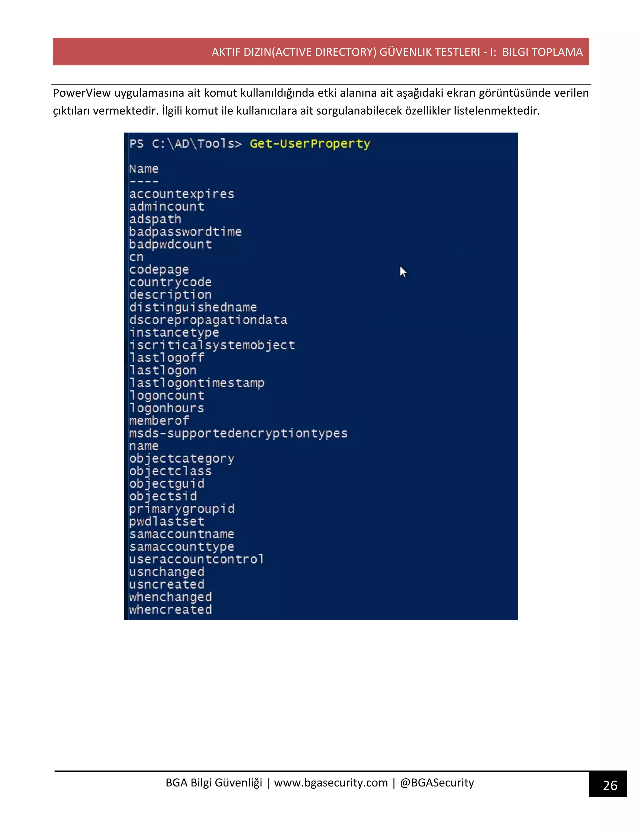 AKTIF DIZIN(ACTIVE DIRECTORY) GÜVENLIK TESTLERI - I: BILGI TOPLAMA
26BGA Bilgi Güvenliği | www.bgasecurity.com | @BGASecurity
PowerView uygulamasına ait komut kullanıldığında etki alanına ait aşağıdaki ekran görüntüsünde verilen
çıktıları vermektedir. İlgili komut ile kullanıcılara ait sorgulanabilecek özellikler listelenmektedir.
 