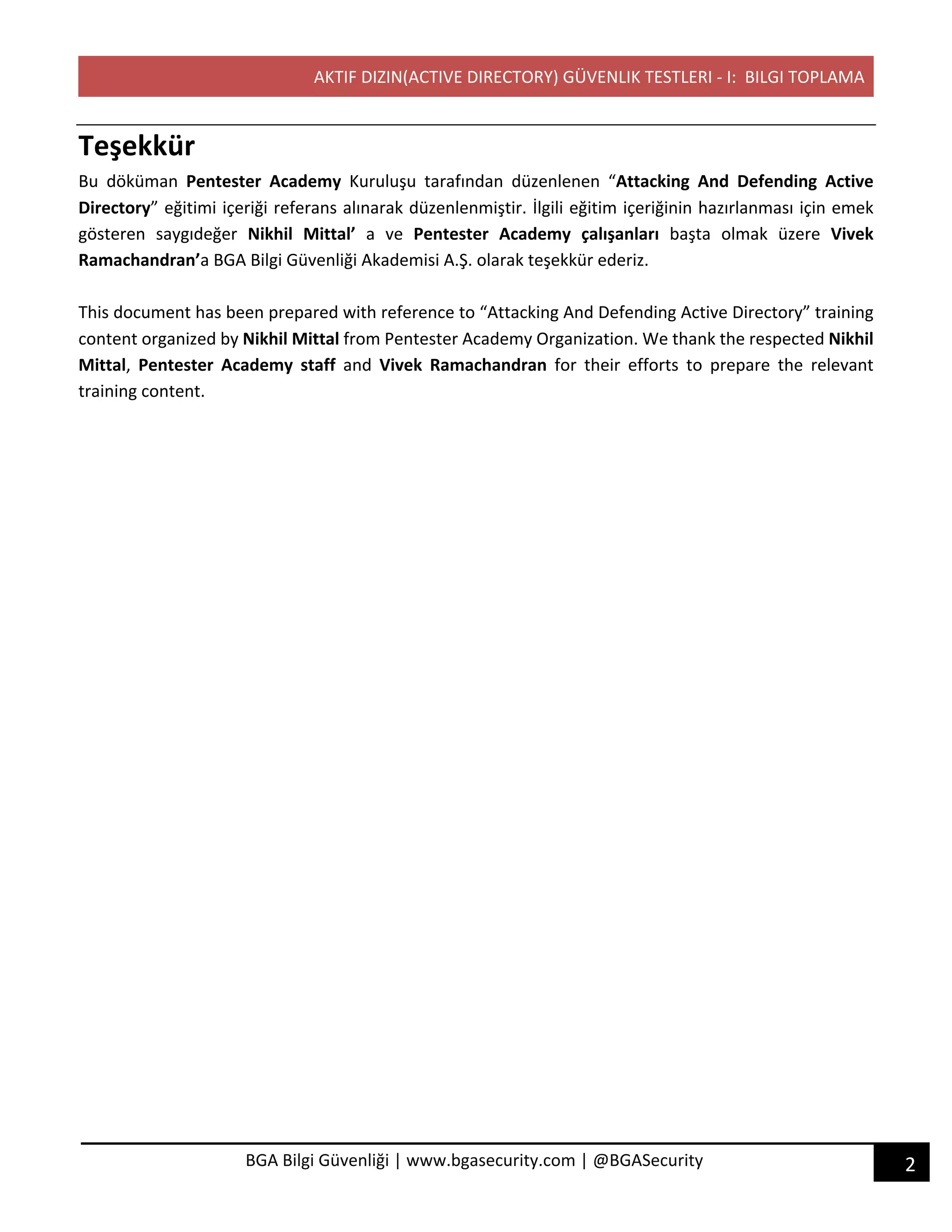 AKTIF DIZIN(ACTIVE DIRECTORY) GÜVENLIK TESTLERI - I: BILGI TOPLAMA
2BGA Bilgi Güvenliği | www.bgasecurity.com | @BGASecurity
Teşekkür
Bu döküman Pentester Academy Kuruluşu tarafından düzenlenen “Attacking And Defending Active
Directory” eğitimi içeriği referans alınarak düzenlenmiştir. İlgili eğitim içeriğinin hazırlanması için emek
gösteren saygıdeğer Nikhil Mittal’ a ve Pentester Academy çalışanları başta olmak üzere Vivek
Ramachandran’a BGA Bilgi Güvenliği Akademisi A.Ş. olarak teşekkür ederiz.
This document has been prepared with reference to “Attacking And Defending Active Directory” training
content organized by Nikhil Mittal from Pentester Academy Organization. We thank the respected Nikhil
Mittal, Pentester Academy staff and Vivek Ramachandran for their efforts to prepare the relevant
training content.
 