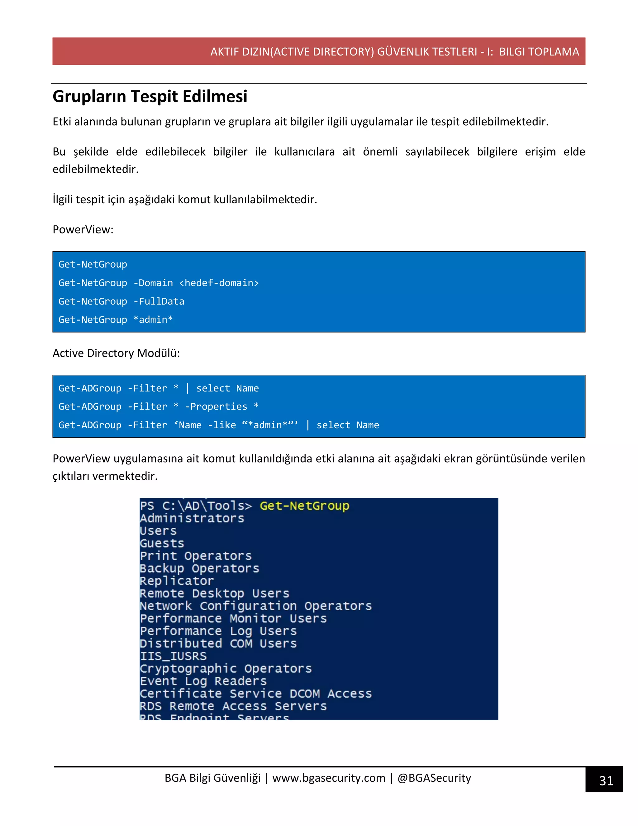 AKTIF DIZIN(ACTIVE DIRECTORY) GÜVENLIK TESTLERI - I: BILGI TOPLAMA
31BGA Bilgi Güvenliği | www.bgasecurity.com | @BGASecurity
Grupların Tespit Edilmesi
Etki alanında bulunan grupların ve gruplara ait bilgiler ilgili uygulamalar ile tespit edilebilmektedir.
Bu şekilde elde edilebilecek bilgiler ile kullanıcılara ait önemli sayılabilecek bilgilere erişim elde
edilebilmektedir.
İlgili tespit için aşağıdaki komut kullanılabilmektedir.
PowerView:
Get-NetGroup
Get-NetGroup -Domain <hedef-domain>
Get-NetGroup -FullData
Get-NetGroup *admin*
Active Directory Modülü:
Get-ADGroup -Filter * | select Name
Get-ADGroup -Filter * -Properties *
Get-ADGroup -Filter ‘Name -like “*admin*”’ | select Name
PowerView uygulamasına ait komut kullanıldığında etki alanına ait aşağıdaki ekran görüntüsünde verilen
çıktıları vermektedir.
 