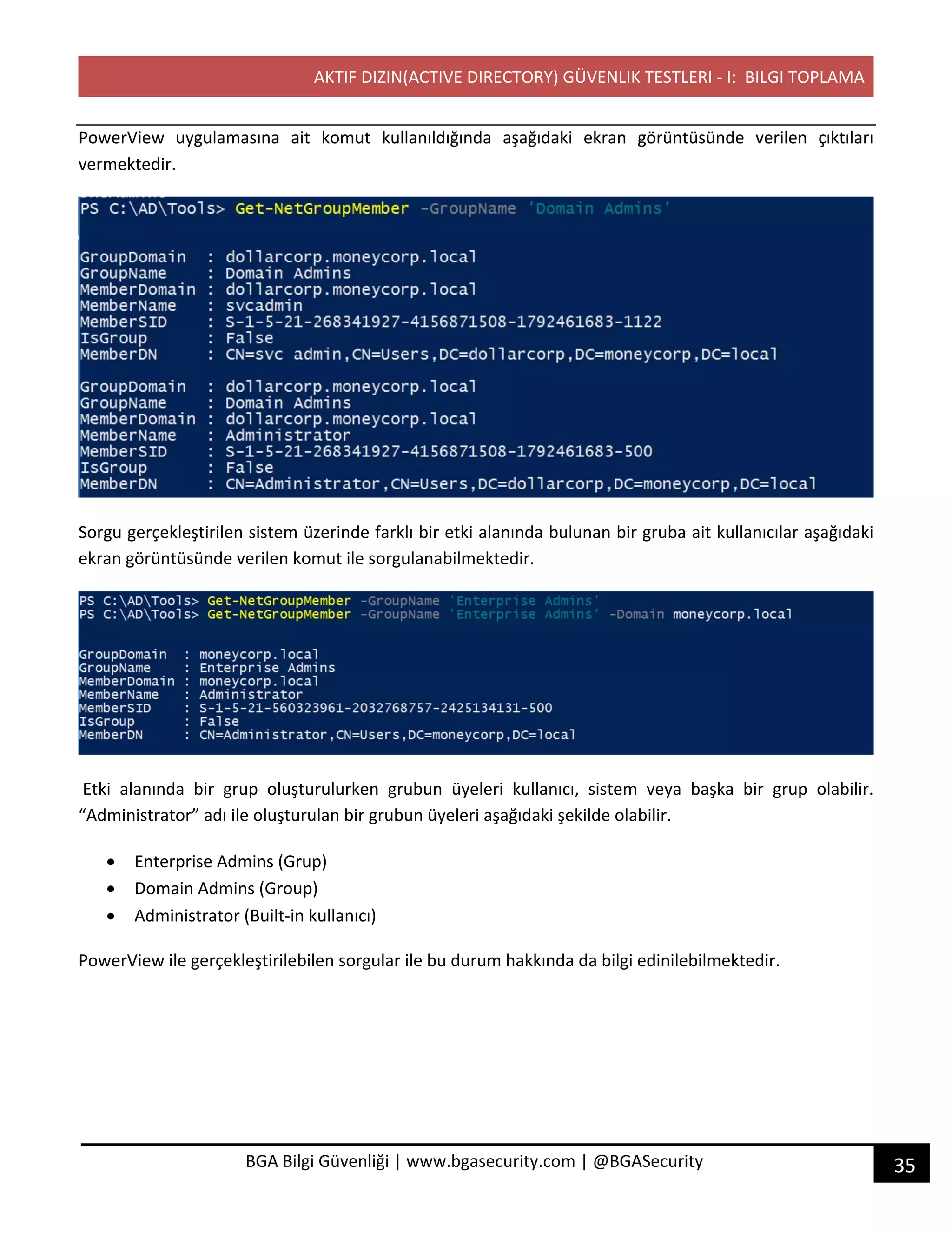 AKTIF DIZIN(ACTIVE DIRECTORY) GÜVENLIK TESTLERI - I: BILGI TOPLAMA
35BGA Bilgi Güvenliği | www.bgasecurity.com | @BGASecurity
PowerView uygulamasına ait komut kullanıldığında aşağıdaki ekran görüntüsünde verilen çıktıları
vermektedir.
Sorgu gerçekleştirilen sistem üzerinde farklı bir etki alanında bulunan bir gruba ait kullanıcılar aşağıdaki
ekran görüntüsünde verilen komut ile sorgulanabilmektedir.
Etki alanında bir grup oluşturulurken grubun üyeleri kullanıcı, sistem veya başka bir grup olabilir.
“Administrator” adı ile oluşturulan bir grubun üyeleri aşağıdaki şekilde olabilir.
• Enterprise Admins (Grup)
• Domain Admins (Group)
• Administrator (Built-in kullanıcı)
PowerView ile gerçekleştirilebilen sorgular ile bu durum hakkında da bilgi edinilebilmektedir.
 