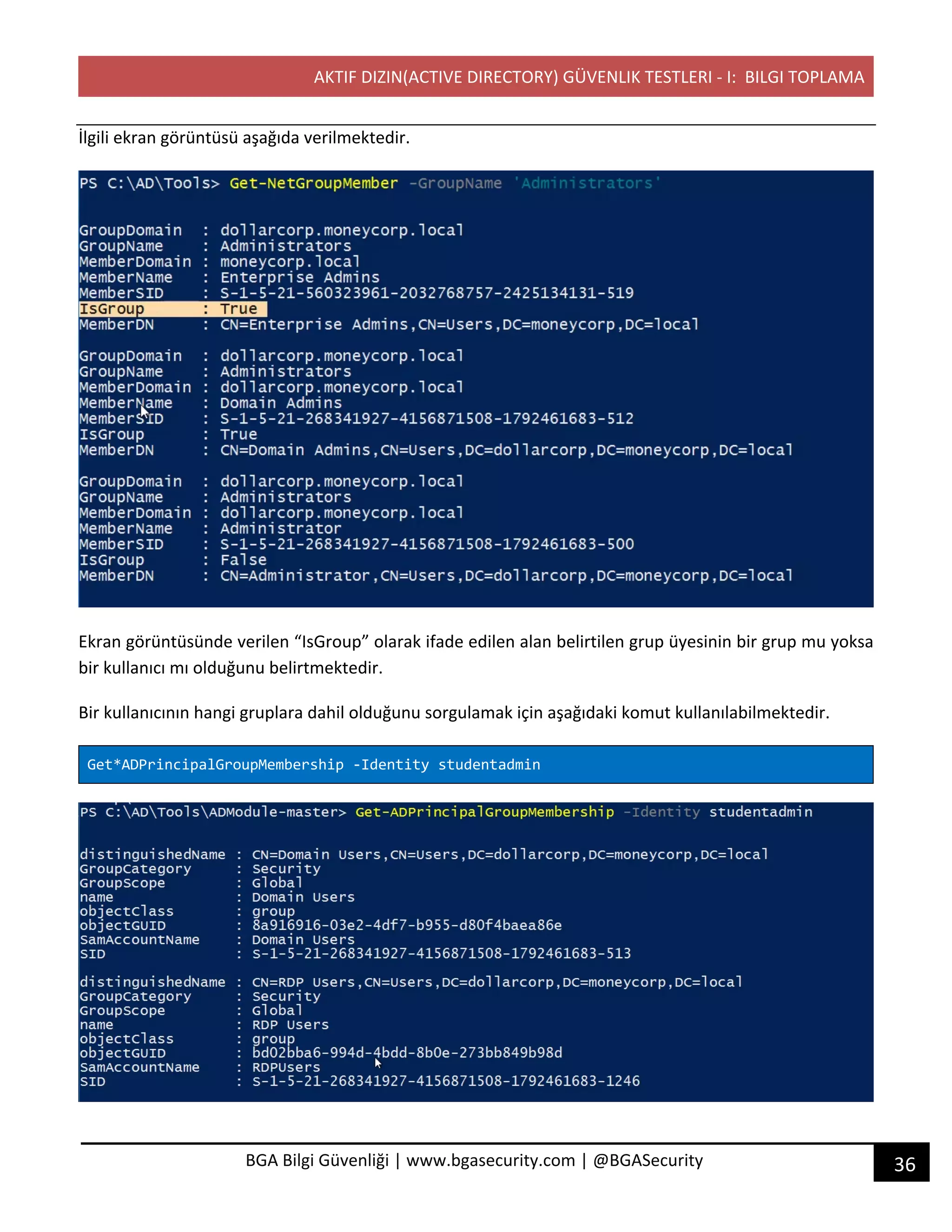 AKTIF DIZIN(ACTIVE DIRECTORY) GÜVENLIK TESTLERI - I: BILGI TOPLAMA
36BGA Bilgi Güvenliği | www.bgasecurity.com | @BGASecurity
İlgili ekran görüntüsü aşağıda verilmektedir.
Ekran görüntüsünde verilen “IsGroup” olarak ifade edilen alan belirtilen grup üyesinin bir grup mu yoksa
bir kullanıcı mı olduğunu belirtmektedir.
Bir kullanıcının hangi gruplara dahil olduğunu sorgulamak için aşağıdaki komut kullanılabilmektedir.
Get*ADPrincipalGroupMembership -Identity studentadmin
 