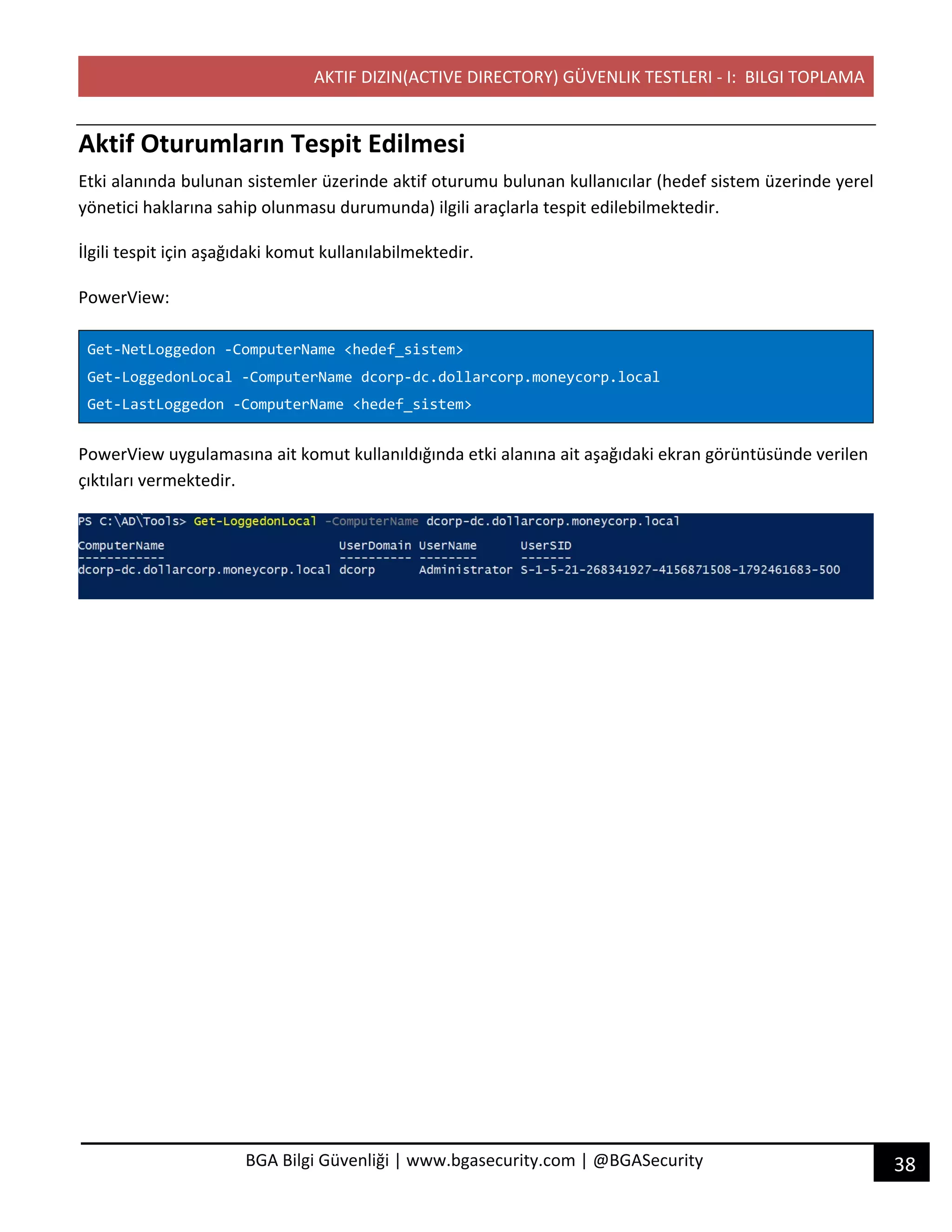 AKTIF DIZIN(ACTIVE DIRECTORY) GÜVENLIK TESTLERI - I: BILGI TOPLAMA
38BGA Bilgi Güvenliği | www.bgasecurity.com | @BGASecurity
Aktif Oturumların Tespit Edilmesi
Etki alanında bulunan sistemler üzerinde aktif oturumu bulunan kullanıcılar (hedef sistem üzerinde yerel
yönetici haklarına sahip olunmasu durumunda) ilgili araçlarla tespit edilebilmektedir.
İlgili tespit için aşağıdaki komut kullanılabilmektedir.
PowerView:
Get-NetLoggedon -ComputerName <hedef_sistem>
Get-LoggedonLocal -ComputerName dcorp-dc.dollarcorp.moneycorp.local
Get-LastLoggedon -ComputerName <hedef_sistem>
PowerView uygulamasına ait komut kullanıldığında etki alanına ait aşağıdaki ekran görüntüsünde verilen
çıktıları vermektedir.
 