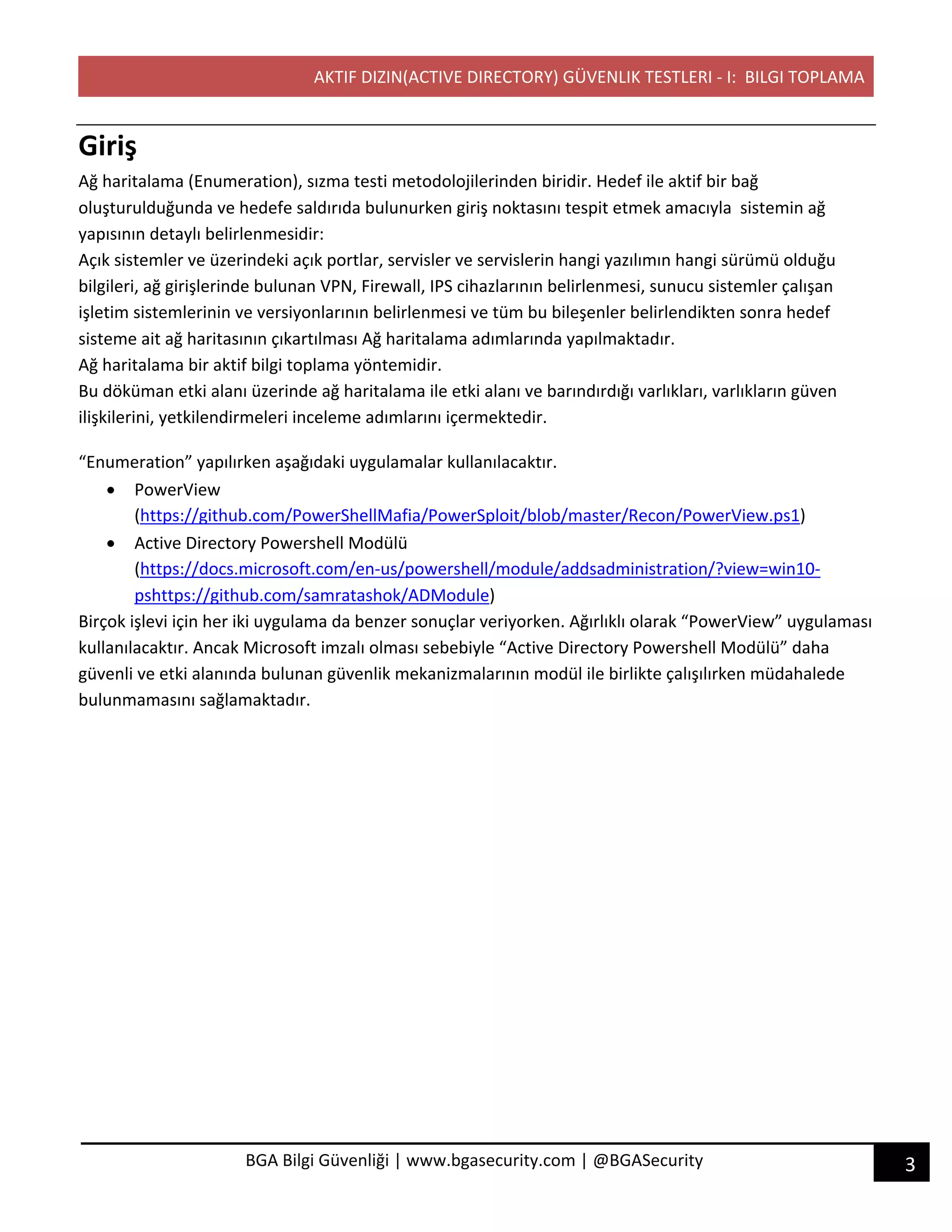 AKTIF DIZIN(ACTIVE DIRECTORY) GÜVENLIK TESTLERI - I: BILGI TOPLAMA
3BGA Bilgi Güvenliği | www.bgasecurity.com | @BGASecurity
Giriş
Ağ haritalama (Enumeration), sızma testi metodolojilerinden biridir. Hedef ile aktif bir bağ
oluşturulduğunda ve hedefe saldırıda bulunurken giriş noktasını tespit etmek amacıyla sistemin ağ
yapısının detaylı belirlenmesidir:
Açık sistemler ve üzerindeki açık portlar, servisler ve servislerin hangi yazılımın hangi sürümü olduğu
bilgileri, ağ girişlerinde bulunan VPN, Firewall, IPS cihazlarının belirlenmesi, sunucu sistemler çalışan
işletim sistemlerinin ve versiyonlarının belirlenmesi ve tüm bu bileşenler belirlendikten sonra hedef
sisteme ait ağ haritasının çıkartılması Ağ haritalama adımlarında yapılmaktadır.
Ağ haritalama bir aktif bilgi toplama yöntemidir.
Bu döküman etki alanı üzerinde ağ haritalama ile etki alanı ve barındırdığı varlıkları, varlıkların güven
ilişkilerini, yetkilendirmeleri inceleme adımlarını içermektedir.
“Enumeration” yapılırken aşağıdaki uygulamalar kullanılacaktır.
• PowerView
(https://github.com/PowerShellMafia/PowerSploit/blob/master/Recon/PowerView.ps1)
• Active Directory Powershell Modülü
(https://docs.microsoft.com/en-us/powershell/module/addsadministration/?view=win10-
pshttps://github.com/samratashok/ADModule)
Birçok işlevi için her iki uygulama da benzer sonuçlar veriyorken. Ağırlıklı olarak “PowerView” uygulaması
kullanılacaktır. Ancak Microsoft imzalı olması sebebiyle “Active Directory Powershell Modülü” daha
güvenli ve etki alanında bulunan güvenlik mekanizmalarının modül ile birlikte çalışılırken müdahalede
bulunmamasını sağlamaktadır.
 