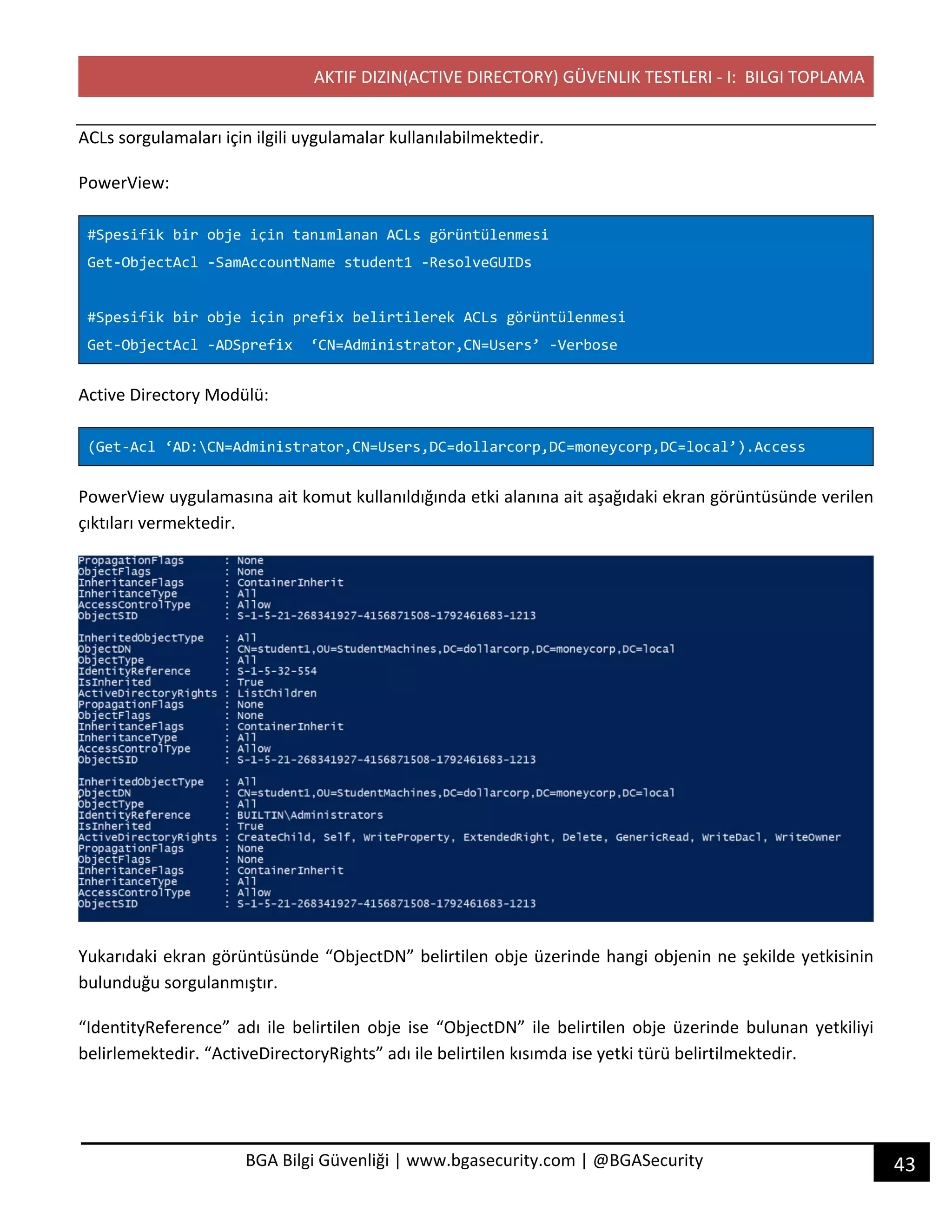 AKTIF DIZIN(ACTIVE DIRECTORY) GÜVENLIK TESTLERI - I: BILGI TOPLAMA
43BGA Bilgi Güvenliği | www.bgasecurity.com | @BGASecurity
ACLs sorgulamaları için ilgili uygulamalar kullanılabilmektedir.
PowerView:
#Spesifik bir obje için tanımlanan ACLs görüntülenmesi
Get-ObjectAcl -SamAccountName student1 -ResolveGUIDs
#Spesifik bir obje için prefix belirtilerek ACLs görüntülenmesi
Get-ObjectAcl -ADSprefix ‘CN=Administrator,CN=Users’ -Verbose
Active Directory Modülü:
(Get-Acl ‘AD:CN=Administrator,CN=Users,DC=dollarcorp,DC=moneycorp,DC=local’).Access
PowerView uygulamasına ait komut kullanıldığında etki alanına ait aşağıdaki ekran görüntüsünde verilen
çıktıları vermektedir.
Yukarıdaki ekran görüntüsünde “ObjectDN” belirtilen obje üzerinde hangi objenin ne şekilde yetkisinin
bulunduğu sorgulanmıştır.
“IdentityReference” adı ile belirtilen obje ise “ObjectDN” ile belirtilen obje üzerinde bulunan yetkiliyi
belirlemektedir. “ActiveDirectoryRights” adı ile belirtilen kısımda ise yetki türü belirtilmektedir.
 