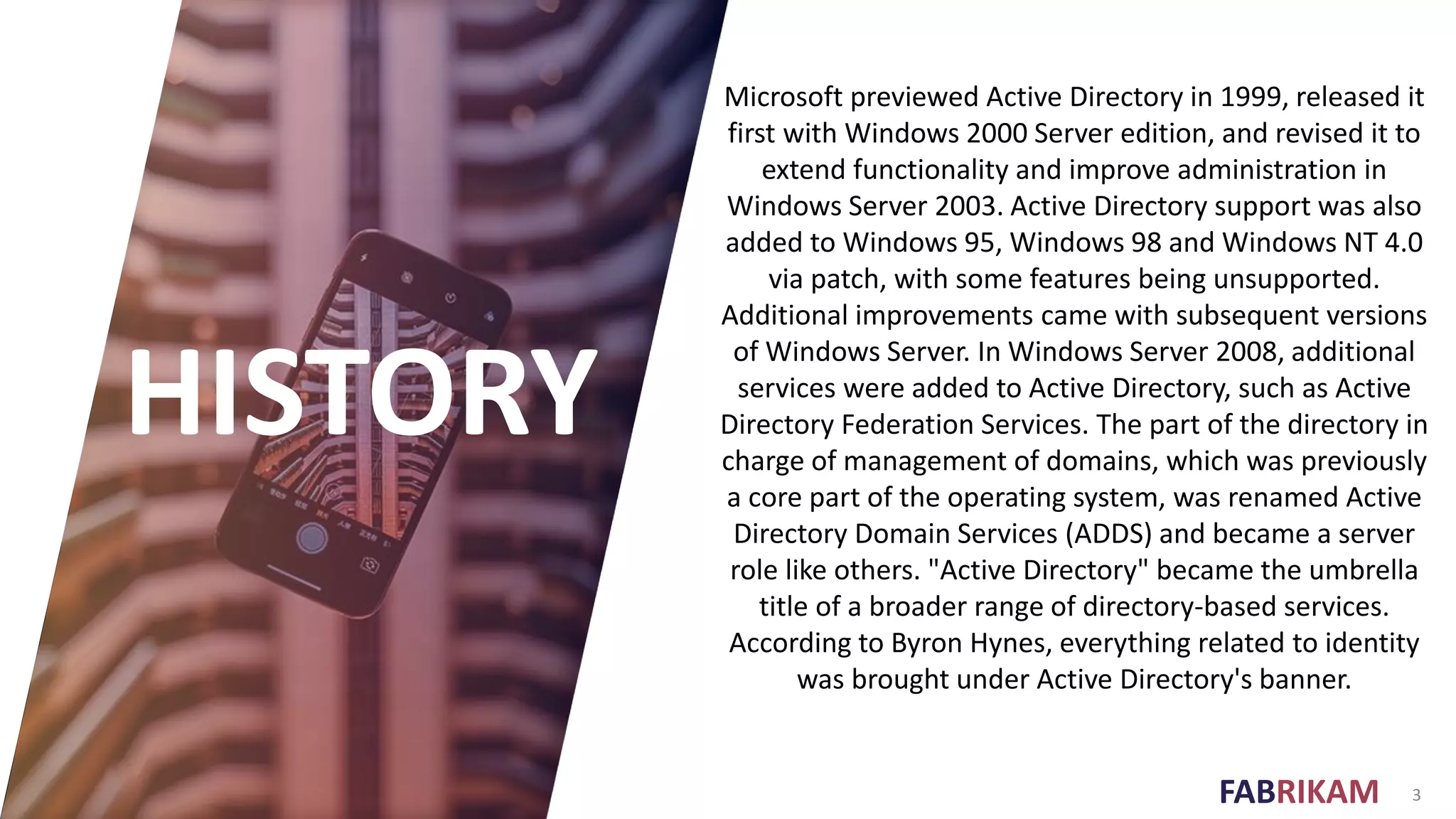 FABRIKAM 3
HISTORY
Microsoft previewed Active Directory in 1999, released it
first with Windows 2000 Server edition, and revised it to
extend functionality and improve administration in
Windows Server 2003. Active Directory support was also
added to Windows 95, Windows 98 and Windows NT 4.0
via patch, with some features being unsupported.
Additional improvements came with subsequent versions
of Windows Server. In Windows Server 2008, additional
services were added to Active Directory, such as Active
Directory Federation Services. The part of the directory in
charge of management of domains, which was previously
a core part of the operating system, was renamed Active
Directory Domain Services (ADDS) and became a server
role like others. "Active Directory" became the umbrella
title of a broader range of directory-based services.
According to Byron Hynes, everything related to identity
was brought under Active Directory's banner.
 