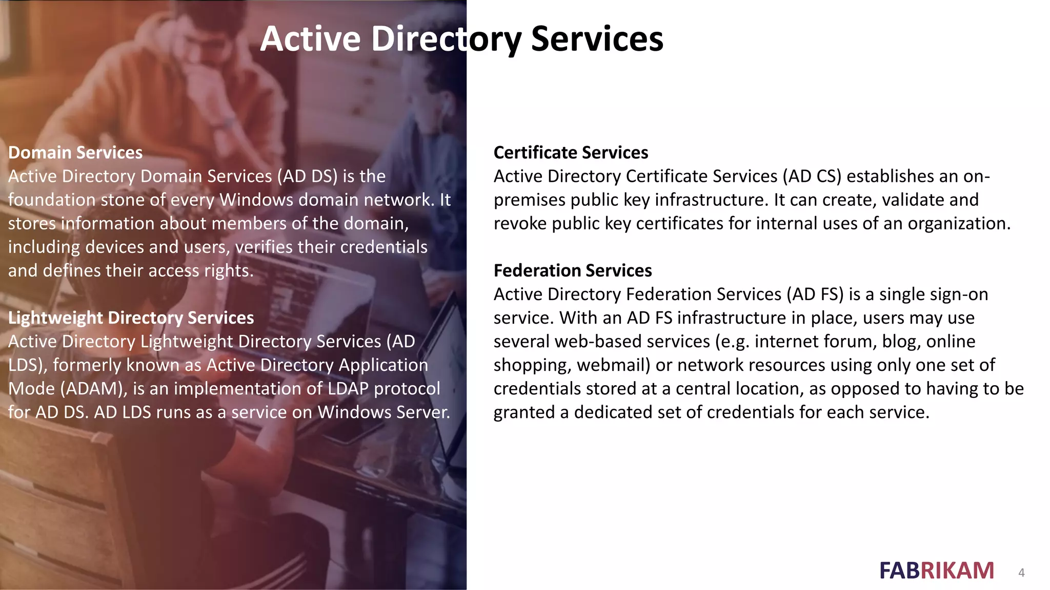 FABRIKAM 4
Active Directory Services
Domain Services
Active Directory Domain Services (AD DS) is the
foundation stone of every Windows domain network. It
stores information about members of the domain,
including devices and users, verifies their credentials
and defines their access rights.
Lightweight Directory Services
Active Directory Lightweight Directory Services (AD
LDS), formerly known as Active Directory Application
Mode (ADAM), is an implementation of LDAP protocol
for AD DS. AD LDS runs as a service on Windows Server.
Certificate Services
Active Directory Certificate Services (AD CS) establishes an on-
premises public key infrastructure. It can create, validate and
revoke public key certificates for internal uses of an organization.
Federation Services
Active Directory Federation Services (AD FS) is a single sign-on
service. With an AD FS infrastructure in place, users may use
several web-based services (e.g. internet forum, blog, online
shopping, webmail) or network resources using only one set of
credentials stored at a central location, as opposed to having to be
granted a dedicated set of credentials for each service.
 