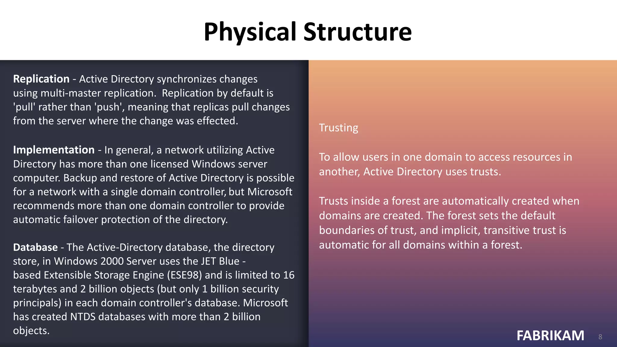 FABRIKAM
FABRIKAM 8
Replication - Active Directory synchronizes changes
using multi-master replication.] Replication by default is
'pull' rather than 'push', meaning that replicas pull changes
from the server where the change was effected.
Implementation - In general, a network utilizing Active
Directory has more than one licensed Windows server
computer. Backup and restore of Active Directory is possible
for a network with a single domain controller, but Microsoft
recommends more than one domain controller to provide
automatic failover protection of the directory.
Database - The Active-Directory database, the directory
store, in Windows 2000 Server uses the JET Blue -
based Extensible Storage Engine (ESE98) and is limited to 16
terabytes and 2 billion objects (but only 1 billion security
principals) in each domain controller's database. Microsoft
has created NTDS databases with more than 2 billion
objects.
Trusting
To allow users in one domain to access resources in
another, Active Directory uses trusts.
Trusts inside a forest are automatically created when
domains are created. The forest sets the default
boundaries of trust, and implicit, transitive trust is
automatic for all domains within a forest.
Physical Structure
 