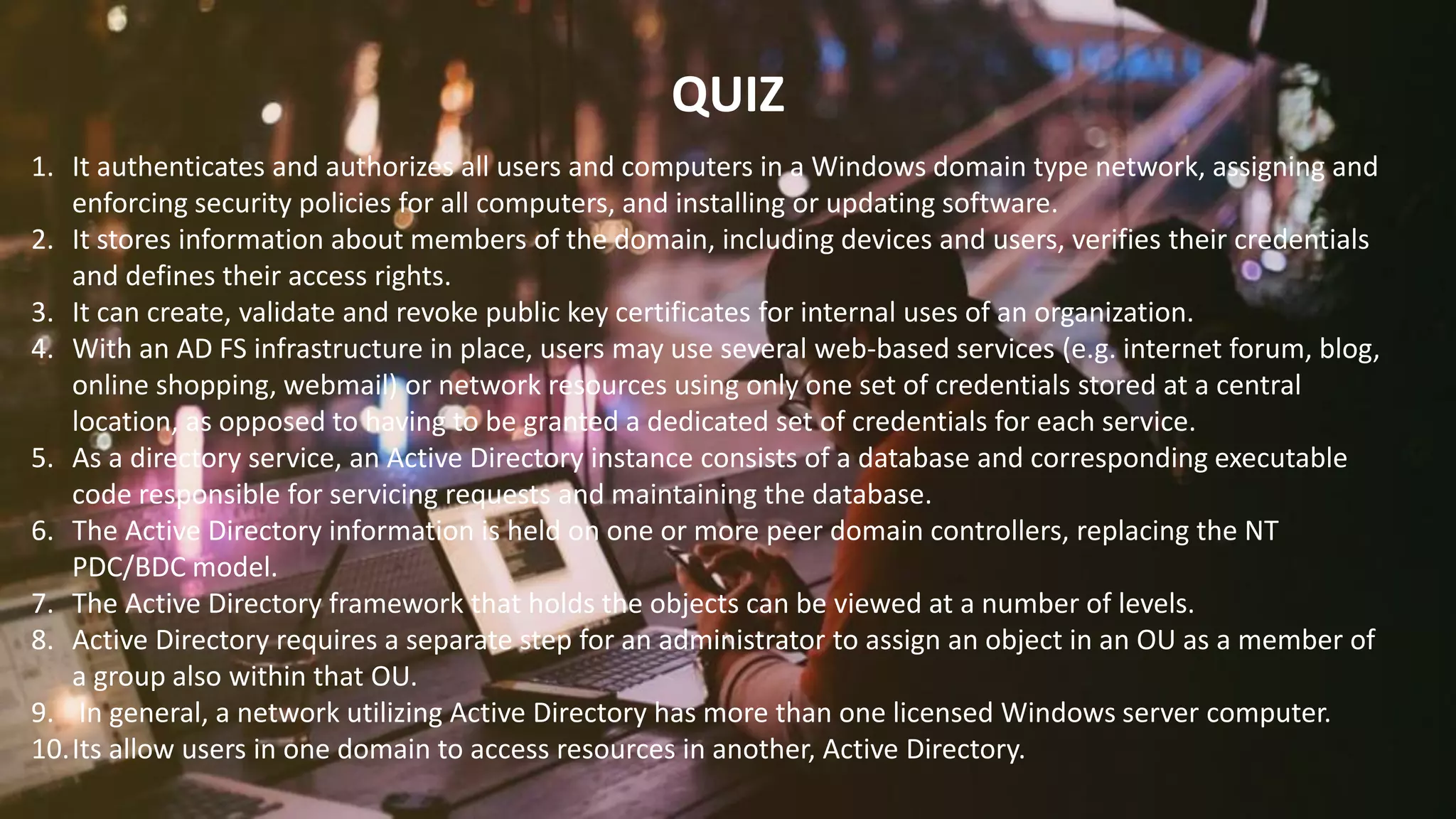 FABRIKAM
QUIZ
1. It authenticates and authorizes all users and computers in a Windows domain type network, assigning and
enforcing security policies for all computers, and installing or updating software.
2. It stores information about members of the domain, including devices and users, verifies their credentials
and defines their access rights.
3. It can create, validate and revoke public key certificates for internal uses of an organization.
4. With an AD FS infrastructure in place, users may use several web-based services (e.g. internet forum, blog,
online shopping, webmail) or network resources using only one set of credentials stored at a central
location, as opposed to having to be granted a dedicated set of credentials for each service.
5. As a directory service, an Active Directory instance consists of a database and corresponding executable
code responsible for servicing requests and maintaining the database.
6. The Active Directory information is held on one or more peer domain controllers, replacing the NT
PDC/BDC model.
7. The Active Directory framework that holds the objects can be viewed at a number of levels.
8. Active Directory requires a separate step for an administrator to assign an object in an OU as a member of
a group also within that OU.
9. In general, a network utilizing Active Directory has more than one licensed Windows server computer.
10.Its allow users in one domain to access resources in another, Active Directory.
 