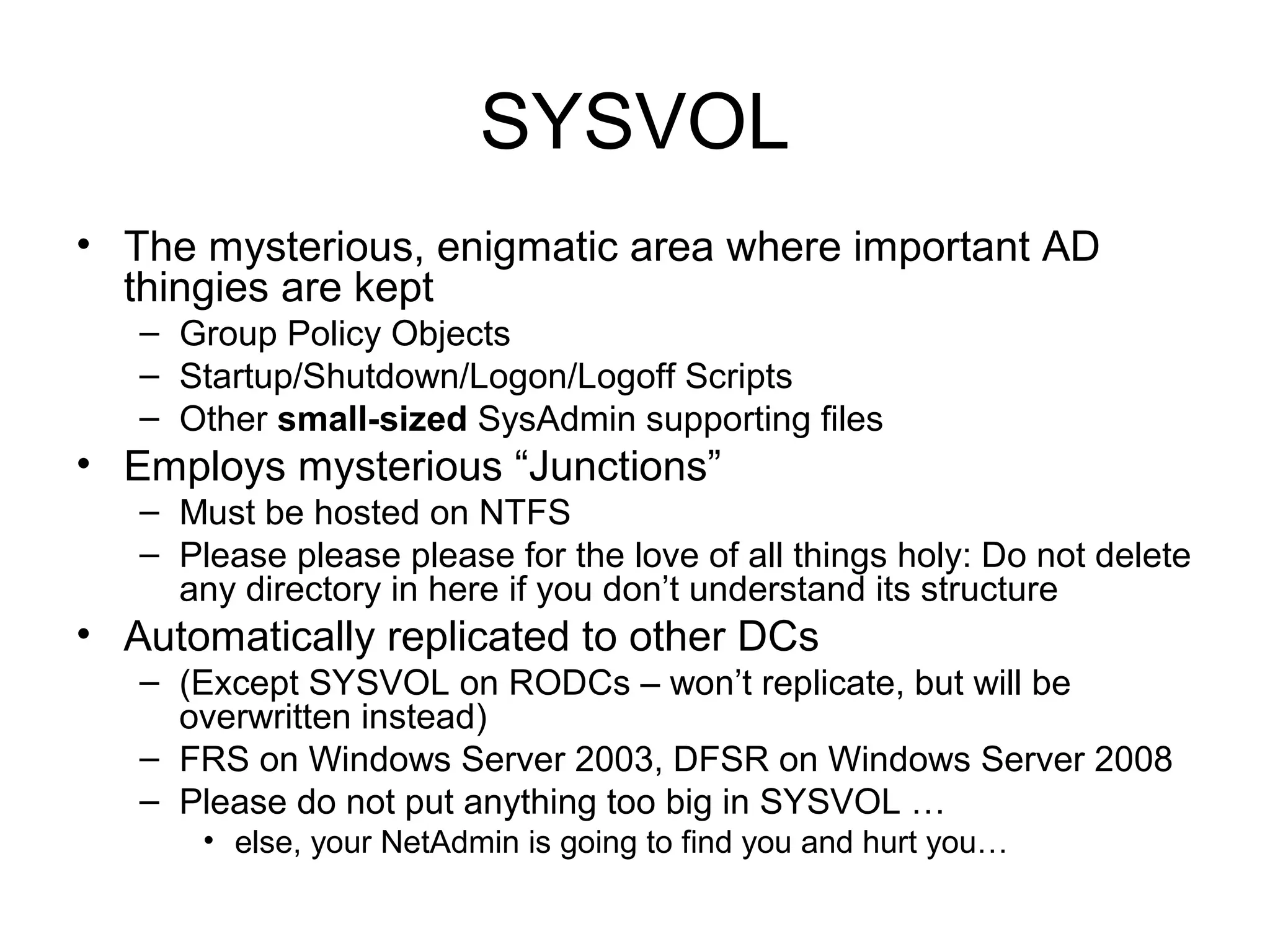 SYSVOL
• The mysterious, enigmatic area where important AD
  thingies are kept
   – Group Policy Objects
   – Startup/Shutdown/Logon/Logoff Scripts
   – Other small-sized SysAdmin supporting files
• Employs mysterious “Junctions”
   – Must be hosted on NTFS
   – Please please please for the love of all things holy: Do not delete
     any directory in here if you don’t understand its structure
• Automatically replicated to other DCs
   – (Except SYSVOL on RODCs – won’t replicate, but will be
     overwritten instead)
   – FRS on Windows Server 2003, DFSR on Windows Server 2008
   – Please do not put anything too big in SYSVOL …
       • else, your NetAdmin is going to find you and hurt you…
 
