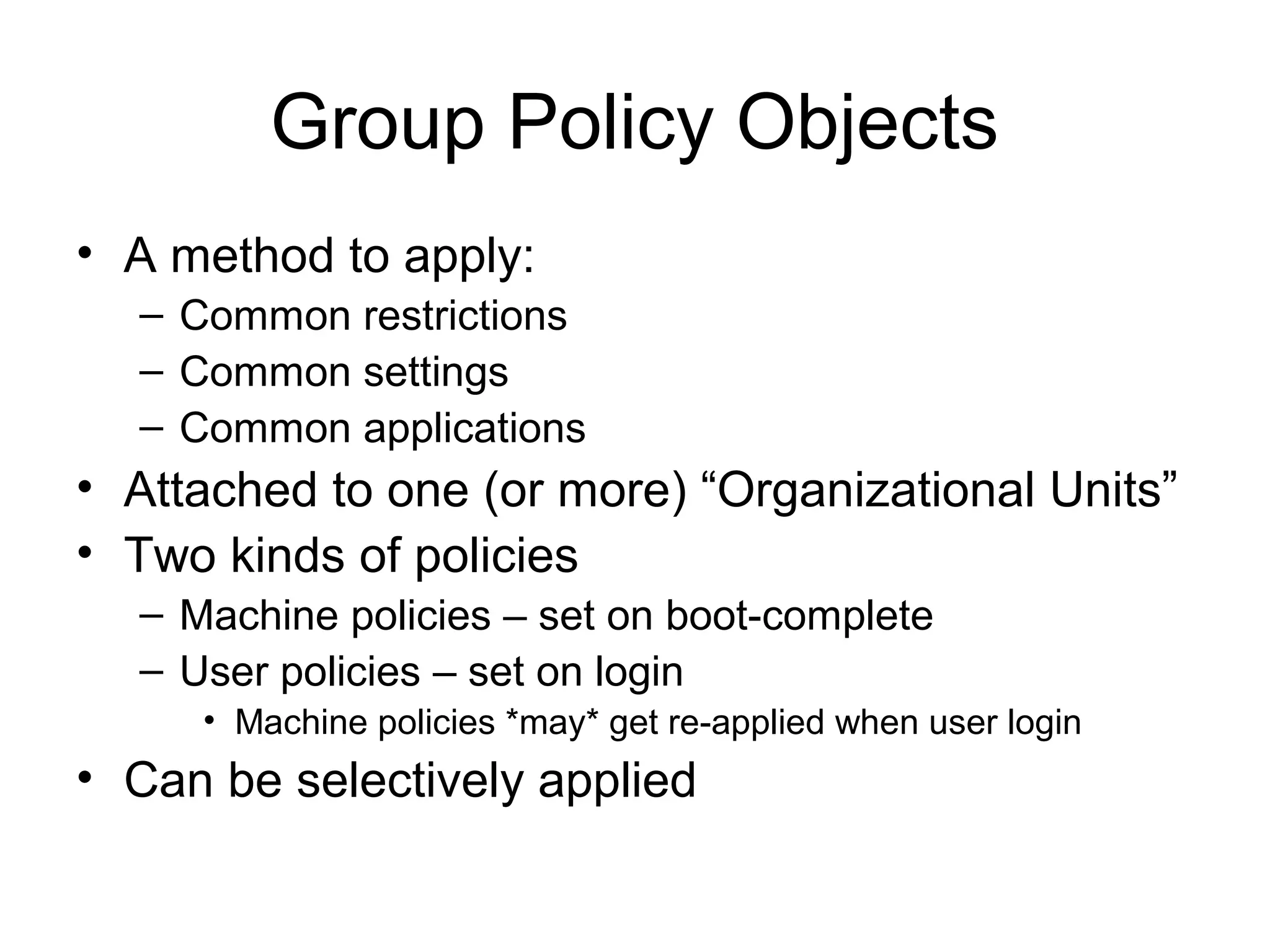 Group Policy Objects
• A method to apply:
  – Common restrictions
  – Common settings
  – Common applications
• Attached to one (or more) “Organizational Units”
• Two kinds of policies
  – Machine policies – set on boot-complete
  – User policies – set on login
     • Machine policies *may* get re-applied when user login
• Can be selectively applied
 