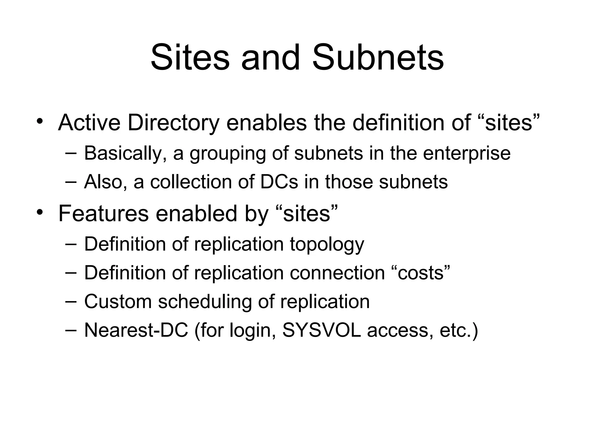 Sites and Subnets
• Active Directory enables the definition of “sites”
   – Basically, a grouping of subnets in the enterprise
   – Also, a collection of DCs in those subnets
• Features enabled by “sites”
   –   Definition of replication topology
   –   Definition of replication connection “costs”
   –   Custom scheduling of replication
   –   Nearest-DC (for login, SYSVOL access, etc.)
 