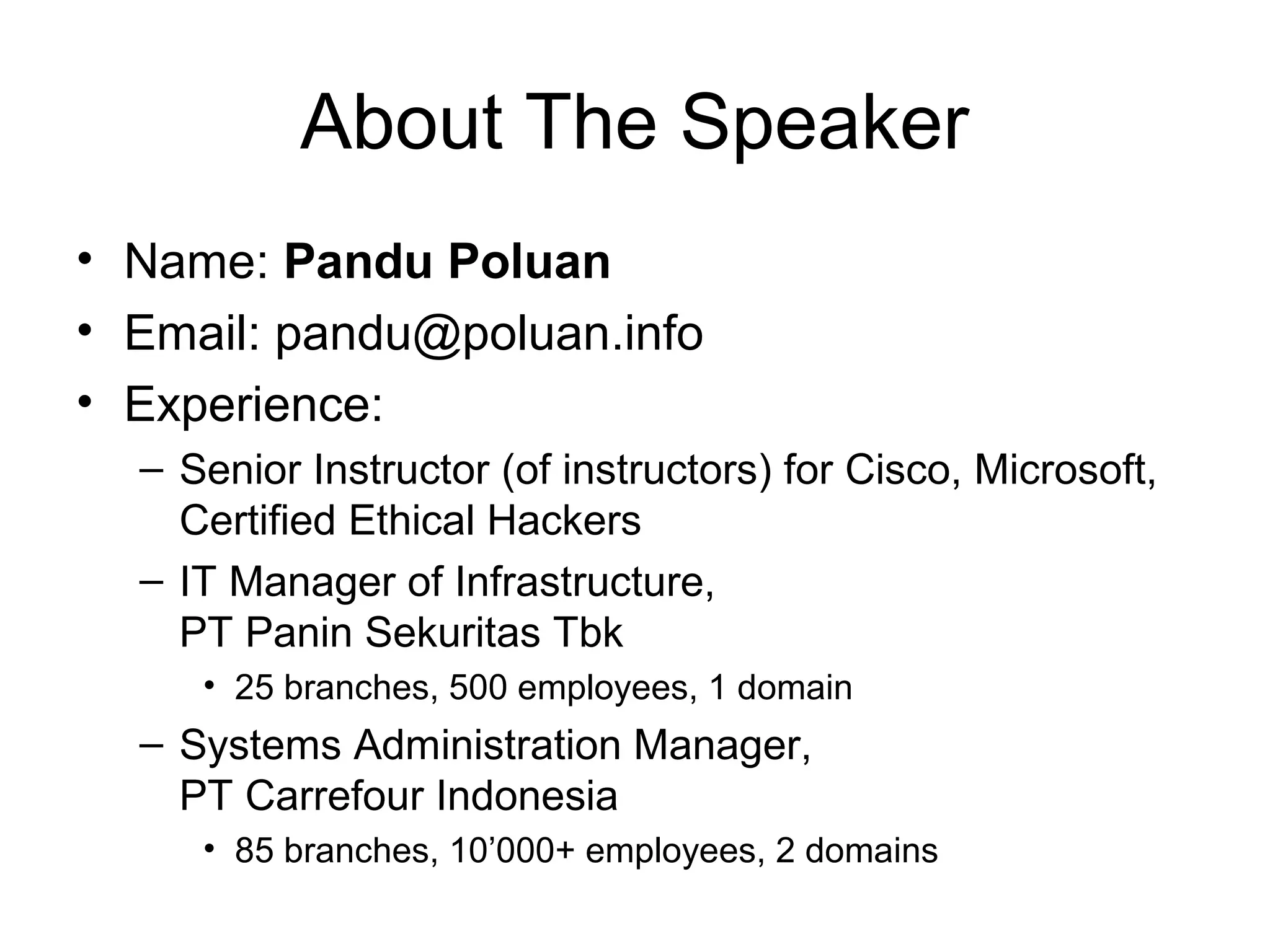 About The Speaker
• Name: Pandu Poluan
• Email: pandu@poluan.info
• Experience:
  – Senior Instructor (of instructors) for Cisco, Microsoft,
    Certified Ethical Hackers
  – IT Manager of Infrastructure,
    PT Panin Sekuritas Tbk
     • 25 branches, 500 employees, 1 domain
  – Systems Administration Manager,
    PT Carrefour Indonesia
     • 85 branches, 10’000+ employees, 2 domains
 