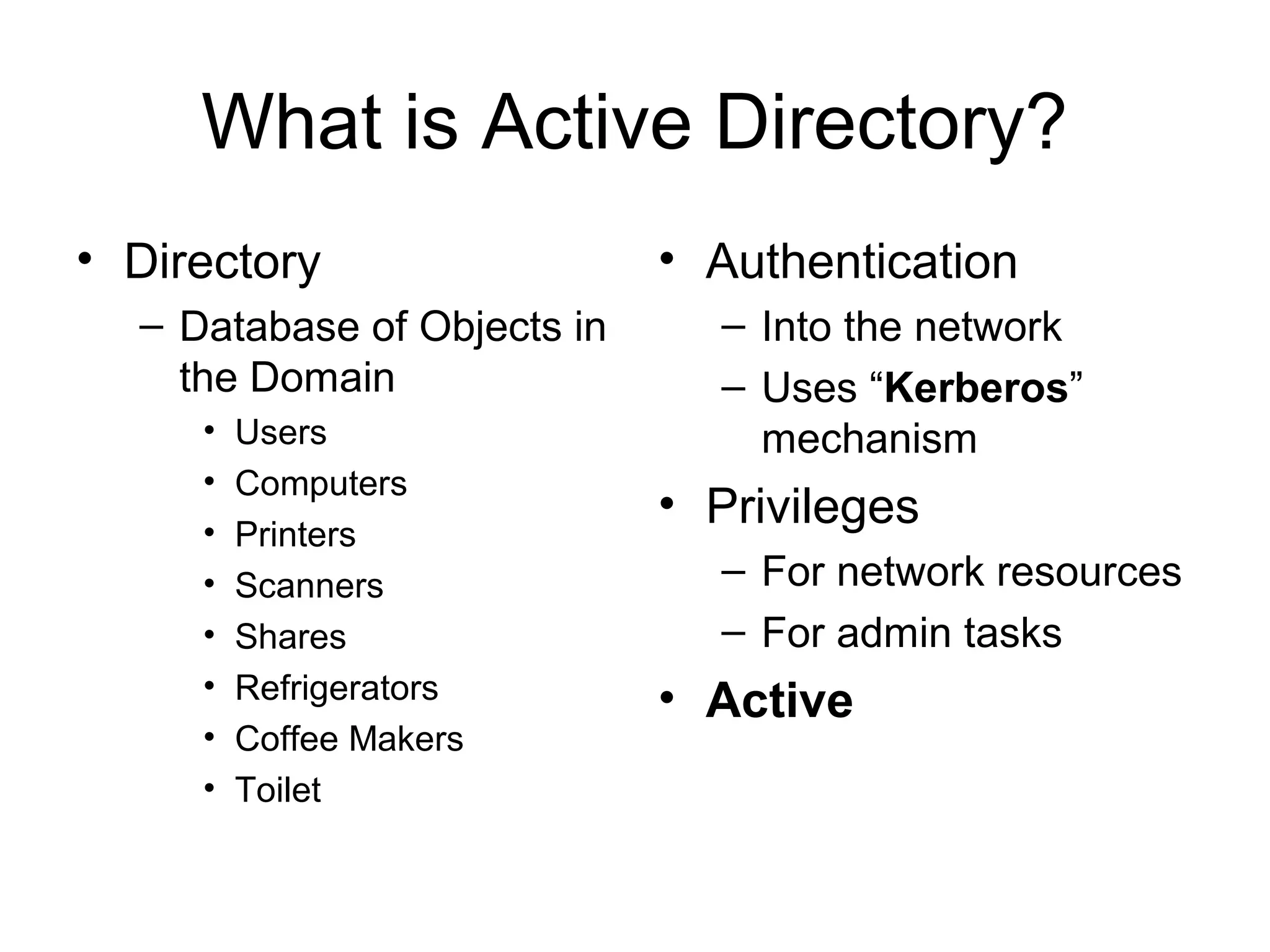 What is Active Directory?
• Directory                  • Authentication
  – Database of Objects in     – Into the network
    the Domain                 – Uses “Kerberos”
     •   Users                   mechanism
     •   Computers
     •
                             • Privileges
         Printers
     •   Scanners              – For network resources
     •   Shares                – For admin tasks
     •   Refrigerators       • Active
     •   Coffee Makers
     •   Toilet
 