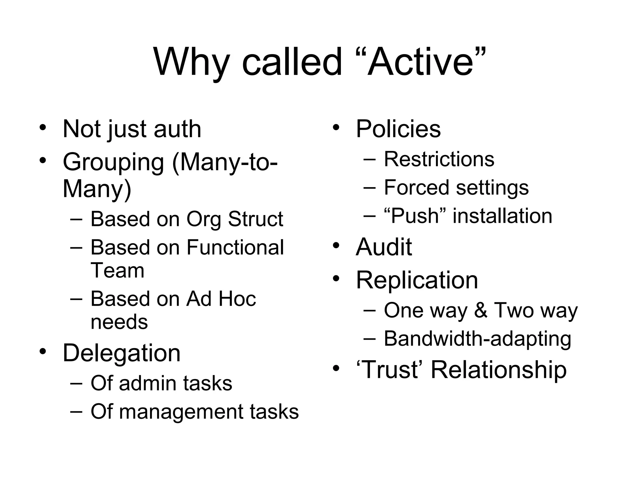 Why called “Active”
• Not just auth           • Policies
• Grouping (Many-to-        – Restrictions
  Many)                     – Forced settings
  – Based on Org Struct     – “Push” installation
  – Based on Functional   • Audit
    Team                  • Replication
  – Based on Ad Hoc
                            – One way & Two way
    needs
                            – Bandwidth-adapting
• Delegation
                          • ‘Trust’ Relationship
  – Of admin tasks
  – Of management tasks
 