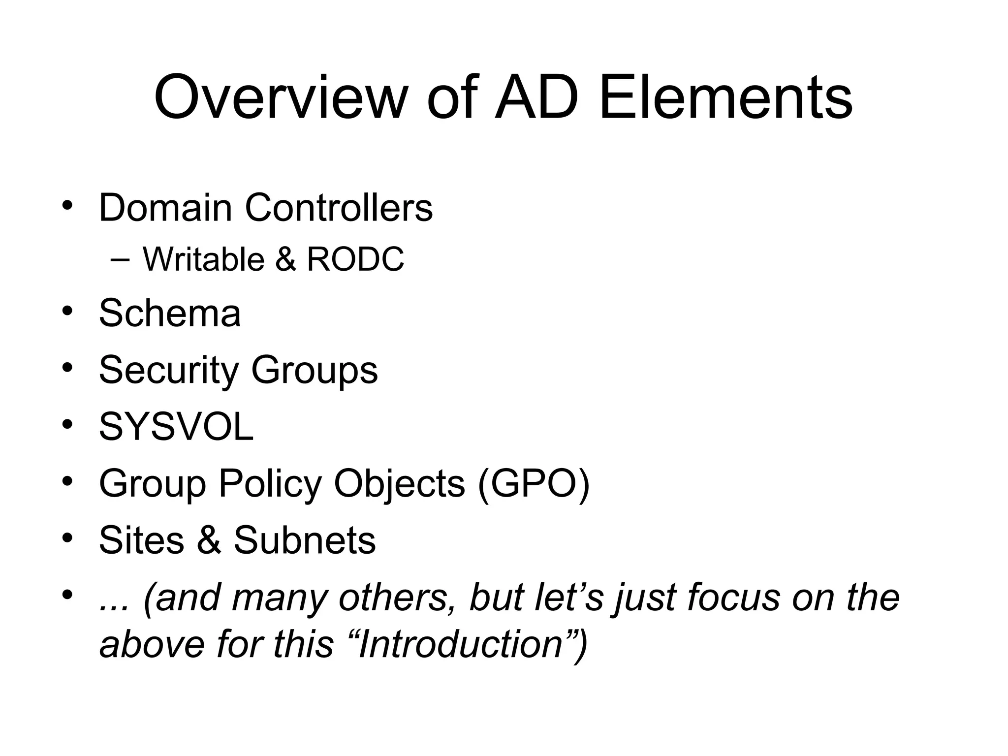 Overview of AD Elements
• Domain Controllers
    – Writable & RODC
•   Schema
•   Security Groups
•   SYSVOL
•   Group Policy Objects (GPO)
•   Sites & Subnets
•   ... (and many others, but let’s just focus on the
    above for this “Introduction”)
 
