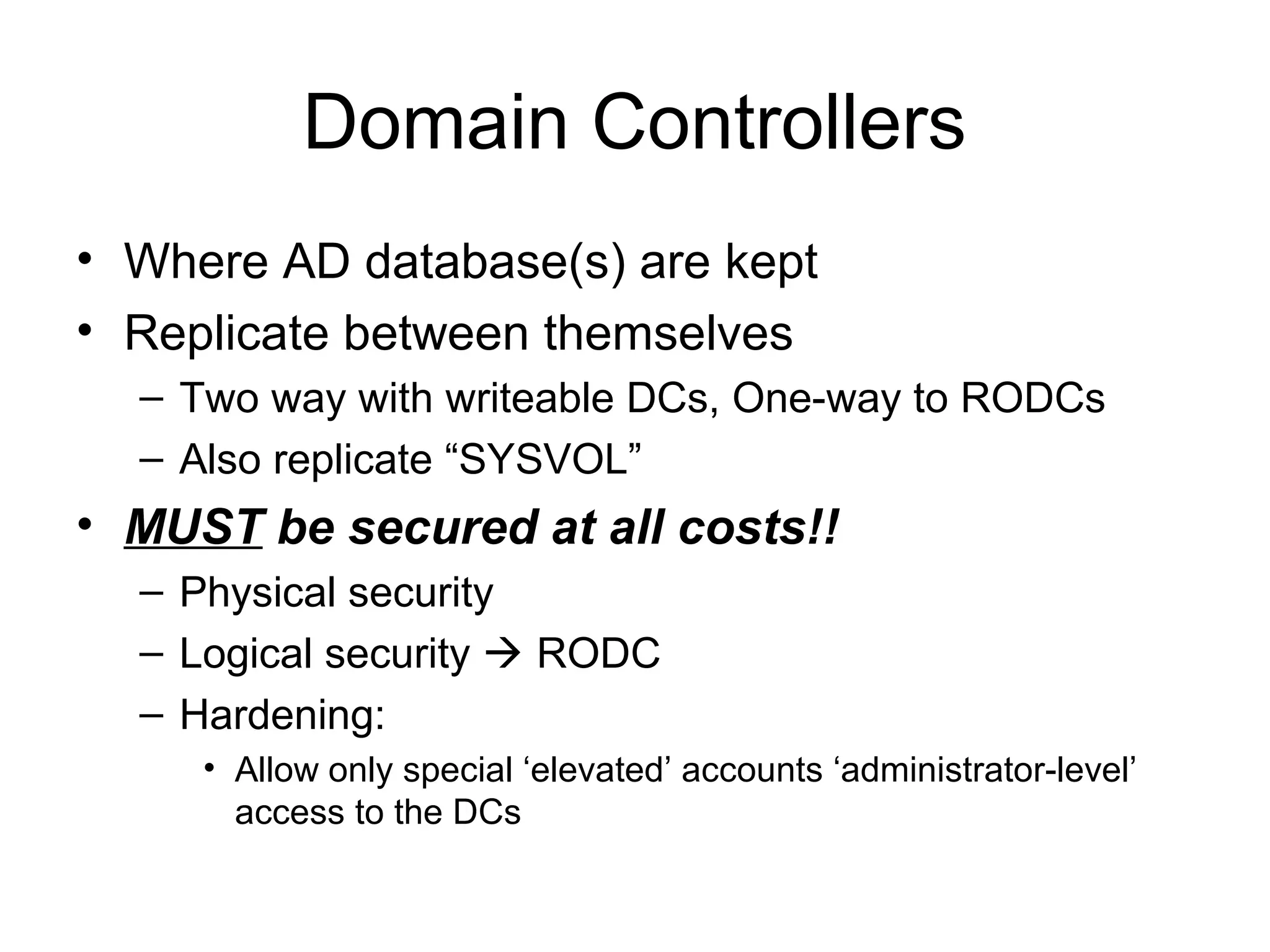 Domain Controllers
• Where AD database(s) are kept
• Replicate between themselves
  – Two way with writeable DCs, One-way to RODCs
  – Also replicate “SYSVOL”
• MUST be secured at all costs!!
  – Physical security
  – Logical security  RODC
  – Hardening:
     • Allow only special ‘elevated’ accounts ‘administrator-level’
       access to the DCs
 