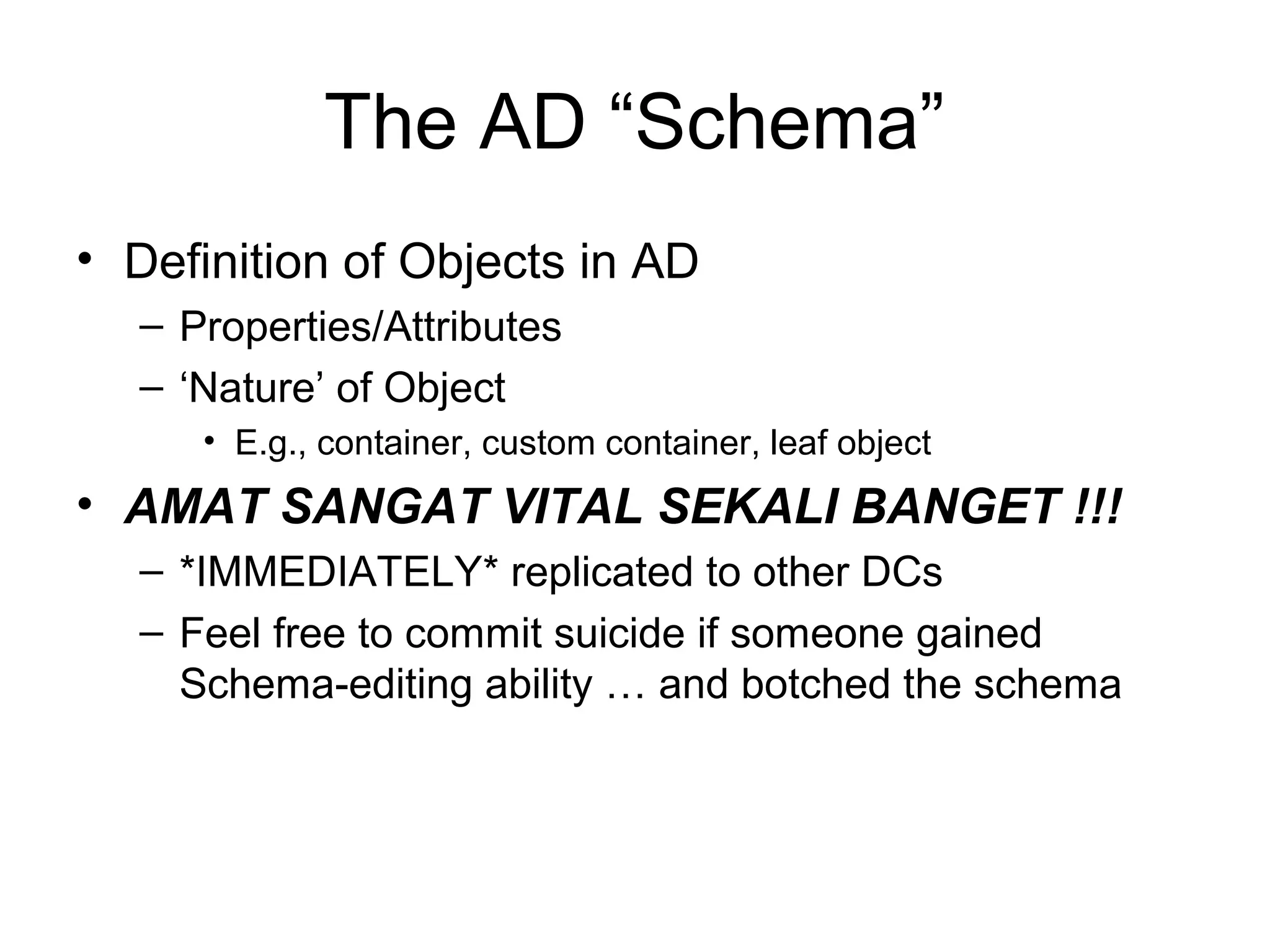 The AD “Schema”
• Definition of Objects in AD
  – Properties/Attributes
  – ‘Nature’ of Object
     • E.g., container, custom container, leaf object
• AMAT SANGAT VITAL SEKALI BANGET !!!
  – *IMMEDIATELY* replicated to other DCs
  – Feel free to commit suicide if someone gained
    Schema-editing ability … and botched the schema
 
