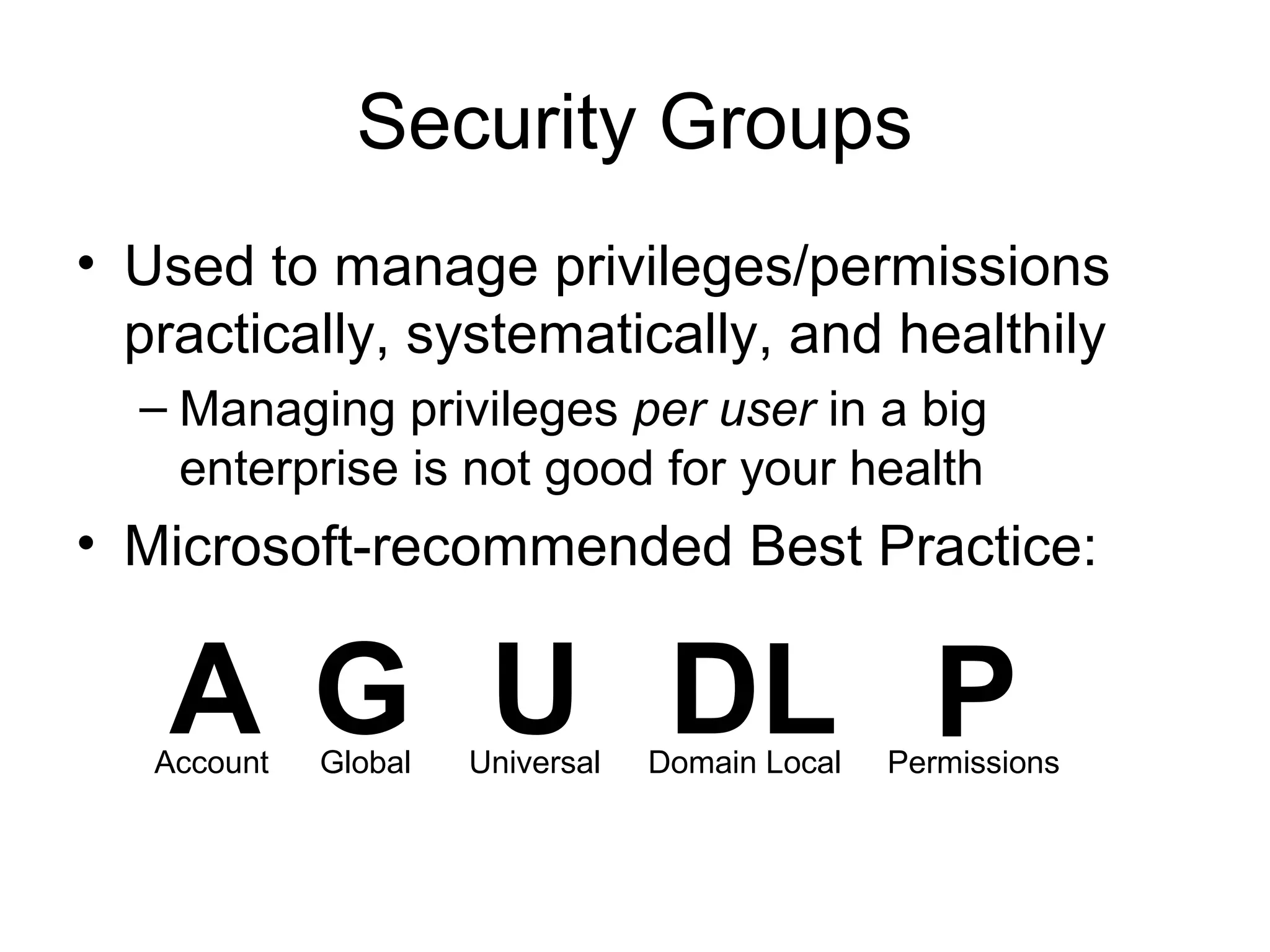 Security Groups
• Used to manage privileges/permissions
  practically, systematically, and healthily
  – Managing privileges per user in a big
    enterprise is not good for your health
• Microsoft-recommended Best Practice:


   A G U DL P
   Account   Global   Universal   Domain Local   Permissions
 