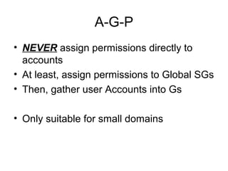 A-G-P
• NEVER assign permissions directly to
  accounts
• At least, assign permissions to Global SGs
• Then, gather user Accounts into Gs

• Only suitable for small domains
 