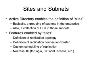 Sites and Subnets
• Active Directory enables the definition of “sites”
   – Basically, a grouping of subnets in the enterprise
   – Also, a collection of DCs in those subnets
• Features enabled by “sites”
   –   Definition of replication topology
   –   Definition of replication connection “costs”
   –   Custom scheduling of replication
   –   Nearest-DC (for login, SYSVOL access, etc.)
 