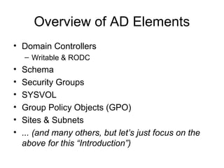 Overview of AD Elements
• Domain Controllers
    – Writable & RODC
•   Schema
•   Security Groups
•   SYSVOL
•   Group Policy Objects (GPO)
•   Sites & Subnets
•   ... (and many others, but let’s just focus on the
    above for this “Introduction”)
 