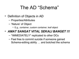 The AD “Schema”
• Definition of Objects in AD
  – Properties/Attributes
  – ‘Nature’ of Object
     • E.g., container, custom container, leaf object
• AMAT SANGAT VITAL SEKALI BANGET !!!
  – *IMMEDIATELY* replicated to other DCs
  – Feel free to commit suicide if someone gained
    Schema-editing ability … and botched the schema
 
