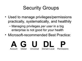 Security Groups
• Used to manage privileges/permissions
  practically, systematically, and healthily
  – Managing privileges per user in a big
    enterprise is not good for your health
• Microsoft-recommended Best Practice:


   A G U DL P
   Account   Global   Universal   Domain Local   Permissions
 