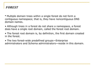 Multiple domain trees within a single forest do not form a contiguous namespace; that is, they have noncontiguous DNS domain names.  Although trees in a forest do not share a namespace, a forest does have a single root domain, called the forest root domain.  The forest root domain is, by definition, the first domain created in the forest.  The two forest-wide predefined groups—Enterprise administrators and Schema administrators—reside in this domain. FOREST 