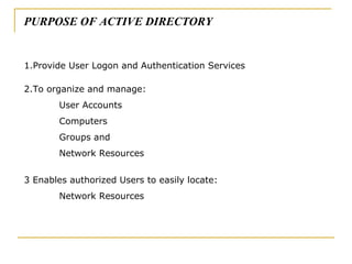 1.Provide User Logon and Authentication Services 2.To organize and manage:  User Accounts Computers Groups and Network Resources 3 Enables authorized Users to easily locate: Network Resources PURPOSE OF ACTIVE DIRECTORY 