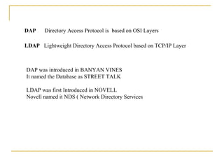 DAP  Directory Access Protocol is  based on OSI Layers  LDAP  Lightweight Directory Access Protocol based on TCP/IP Layer DAP was introduced in BANYAN VINES It named the Database as STREET TALK LDAP was first Introduced in NOVELL  Novell named it NDS ( Network Directory Services 